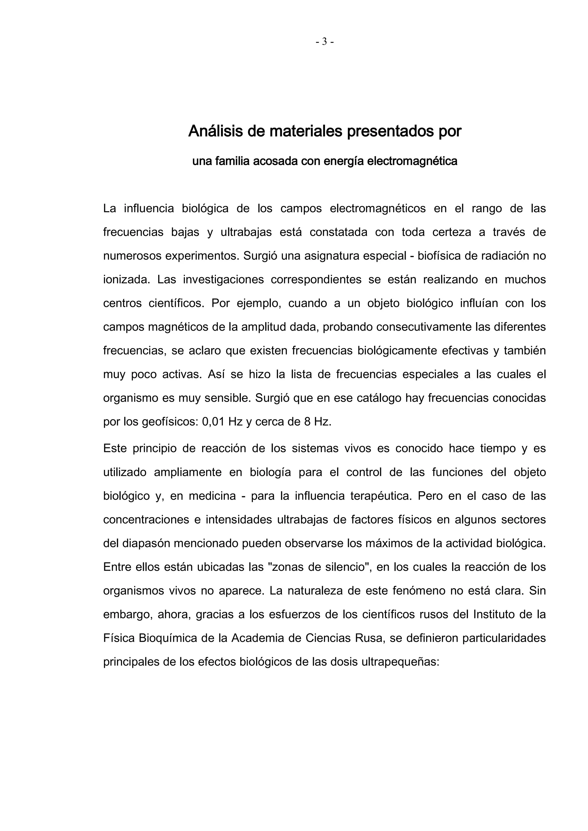 - 3 -
Análisis de materiales presentados por
una familia acosada con energía electromagnética
La influencia biológica de los campos electromagnéticos en el rango de las
frecuencias bajas y ultrabajas está constatada con toda certeza a través de
numerosos experimentos. Surgió una asignatura especial - biofísica de radiación no
ionizada. Las investigaciones correspondientes se están realizando en muchos
centros científicos. Por ejemplo, cuando a un objeto biológico influían con los
campos magnéticos de la amplitud dada, probando consecutivamente las diferentes
frecuencias, se aclaro que existen frecuencias biológicamente efectivas y también
muy poco activas. Así se hizo la lista de frecuencias especiales a las cuales el
organismo es muy sensible. Surgió que en ese catálogo hay frecuencias conocidas
por los geofísicos: 0,01 Hz y cerca de 8 Hz.
Este principio de reacción de los sistemas vivos es conocido hace tiempo y es
utilizado ampliamente en biología para el control de las funciones del objeto
biológico y, en medicina - para la influencia terapéutica. Pero en el caso de las
concentraciones e intensidades ultrabajas de factores físicos en algunos sectores
del diapasón mencionado pueden observarse los máximos de la actividad biológica.
Entre ellos están ubicadas las "zonas de silencio", en los cuales la reacción de los
organismos vivos no aparece. La naturaleza de este fenómeno no está clara. Sin
embargo, ahora, gracias a los esfuerzos de los científicos rusos del Instituto de la
Física Bioquímica de la Academia de Ciencias Rusa, se definieron particularidades
principales de los efectos biológicos de las dosis ultrapequeñas:
 