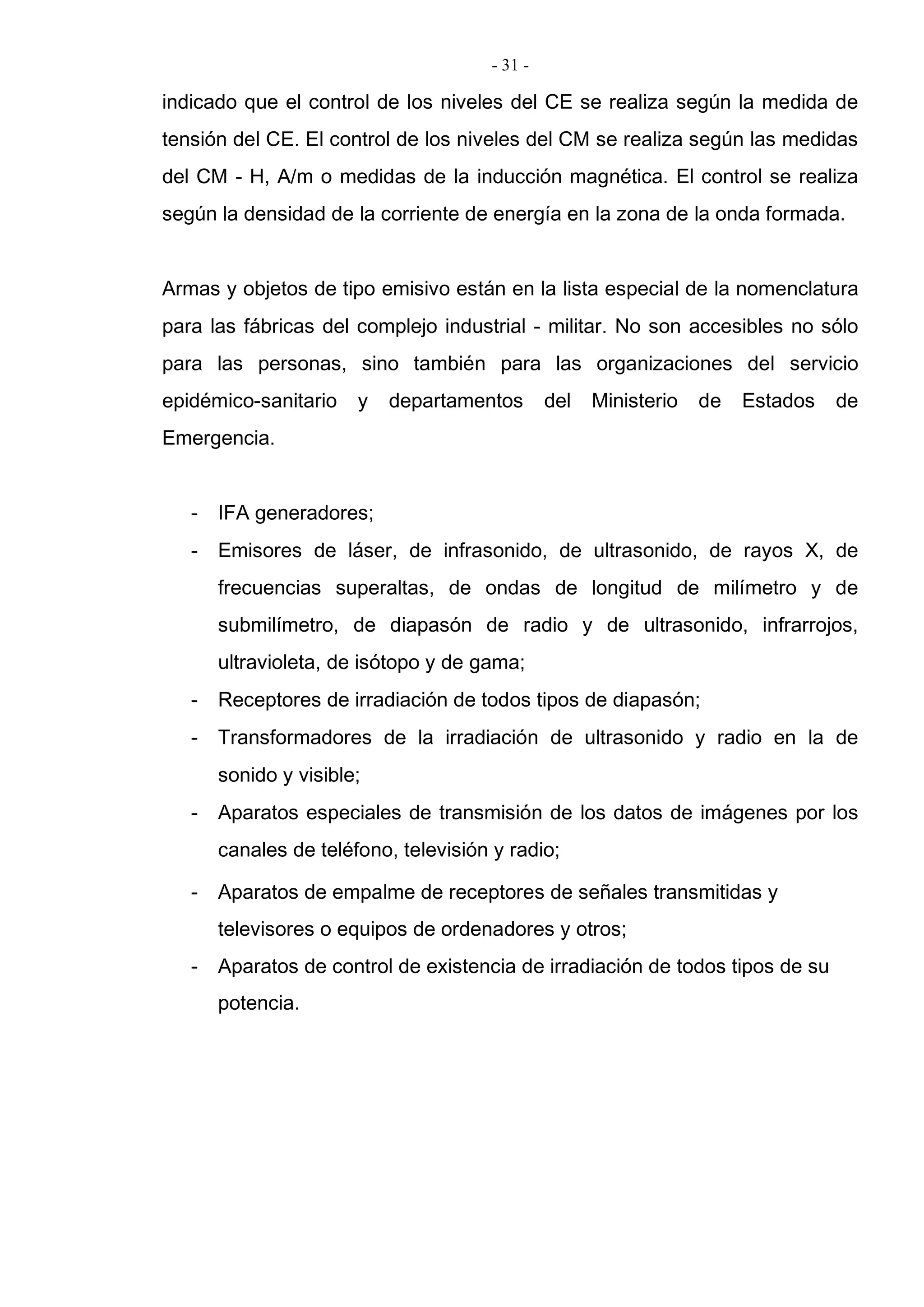 - 31 -
indicado que el control de los niveles del CE se realiza según la medida de
tensión del CE. El control de los niveles del CM se realiza según las medidas
del CM - H, A/m o medidas de la inducción magnética. El control se realiza
según la densidad de la corriente de energía en la zona de la onda formada.
Armas y objetos de tipo emisivo están en la lista especial de la nomenclatura
para las fábricas del complejo industrial - militar. No son accesibles no sólo
para las personas, sino también para las organizaciones del servicio
epidémico-sanitario y departamentos del Ministerio de Estados de
Emergencia.
- IFA generadores;
- Emisores de láser, de infrasonido, de ultrasonido, de rayos X, de
frecuencias superaltas, de ondas de longitud de milímetro y de
submilímetro, de diapasón de radio y de ultrasonido, infrarrojos,
ultravioleta, de isótopo y de gama;
- Receptores de irradiación de todos tipos de diapasón;
- Transformadores de la irradiación de ultrasonido y radio en la de
sonido y visible;
- Aparatos especiales de transmisión de los datos de imágenes por los
canales de teléfono, televisión y radio;
- Aparatos de empalme de receptores de señales transmitidas y
televisores o equipos de ordenadores y otros;
- Aparatos de control de existencia de irradiación de todos tipos de su
potencia.
 