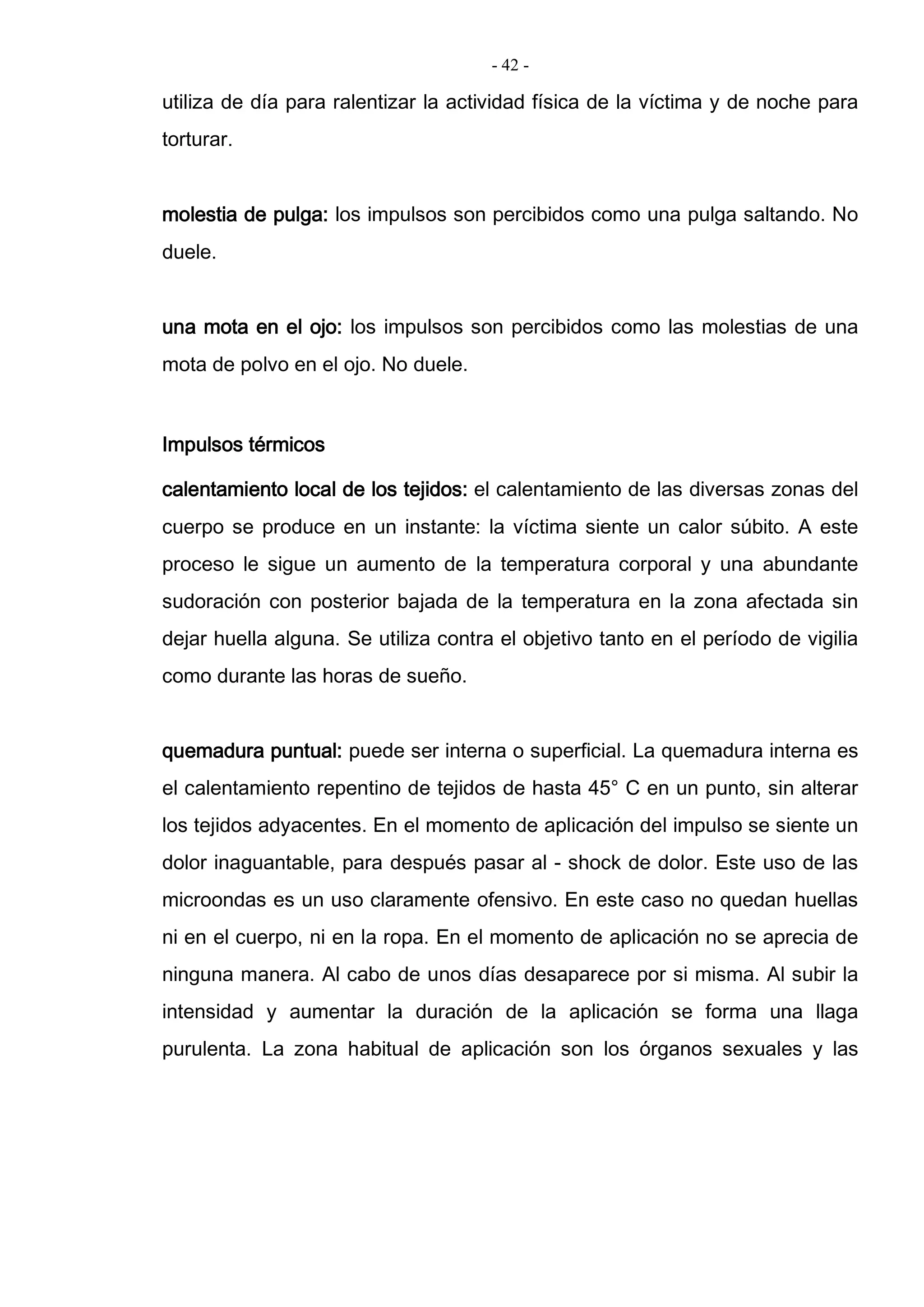 - 42 -
utiliza de día para ralentizar la actividad física de la víctima y de noche para
torturar.
molestia de pulga: los impulsos son percibidos como una pulga saltando. No
duele.
una mota en el ojo: los impulsos son percibidos como las molestias de una
mota de polvo en el ojo. No duele.
Impulsos térmicos
calentamiento local de los tejidos: el calentamiento de las diversas zonas del
cuerpo se produce en un instante: la víctima siente un calor súbito. A este
proceso le sigue un aumento de la temperatura corporal y una abundante
sudoración con posterior bajada de la temperatura en la zona afectada sin
dejar huella alguna. Se utiliza contra el objetivo tanto en el período de vigilia
como durante las horas de sueño.
quemadura puntual: puede ser interna o superficial. La quemadura interna es
el calentamiento repentino de tejidos de hasta 45° C en un punto, sin alterar
los tejidos adyacentes. En el momento de aplicación del impulso se siente un
dolor inaguantable, para después pasar al - shock de dolor. Este uso de las
microondas es un uso claramente ofensivo. En este caso no quedan huellas
ni en el cuerpo, ni en la ropa. En el momento de aplicación no se aprecia de
ninguna manera. Al cabo de unos días desaparece por si misma. Al subir la
intensidad y aumentar la duración de la aplicación se forma una llaga
purulenta. La zona habitual de aplicación son los órganos sexuales y las
 