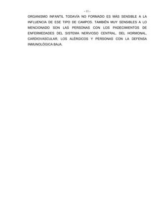 - 11 -
ORGANISMO INFANTIL TODAVÍA NO FORMADO ES MÁS SENSIBLE A LA
INFLUENCIA DE ESE TIPO DE CAMPOS. TAMBIÉN MUY SENSIBLES A LO
MENCIONADO SON LAS PERSONAS CON LOS PADECIMIENTOS DE
ENFERMEDADES DEL SISTEMA NERVIOSO CENTRAL, DEL HORMONAL,
CARDIOVASCULAR, LOS ALÉRGICOS Y PERSONAS CON LA DEFENSA
INMUNOLÓGICA BAJA.
 