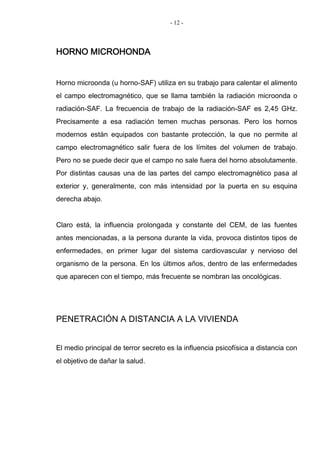 - 12 -
HORNO MICROHONDA
Horno microonda (u horno-SAF) utiliza en su trabajo para calentar el alimento
el campo electromagnético, que se llama también la radiación microonda o
radiación-SAF. La frecuencia de trabajo de la radiación-SAF es 2,45 GHz.
Precisamente a esa radiación temen muchas personas. Pero los hornos
modernos están equipados con bastante protección, la que no permite al
campo electromagnético salir fuera de los límites del volumen de trabajo.
Pero no se puede decir que el campo no sale fuera del horno absolutamente.
Por distintas causas una de las partes del campo electromagnético pasa al
exterior y, generalmente, con más intensidad por la puerta en su esquina
derecha abajo.
Claro está, la influencia prolongada y constante del CEM, de las fuentes
antes mencionadas, a la persona durante la vida, provoca distintos tipos de
enfermedades, en primer lugar del sistema cardiovascular y nervioso del
organismo de la persona. En los últimos años, dentro de las enfermedades
que aparecen con el tiempo, más frecuente se nombran las oncológicas.
PENETRACIÓN A DISTANCIA A LA VIVIENDA
El medio principal de terror secreto es la influencia psicofísica a distancia con
el objetivo de dañar la salud.
 