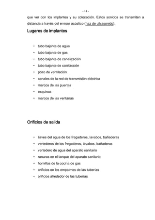 - 14 -
que ver con los implantes y su colocación. Estos sonidos se transmiten a
distancia a través del emisor acústico (haz de ultrasonido).
Lugares de implantes
• tubo bajante de agua
• tubo bajante de gas
• tubo bajante de canalización
• tubo bajante de calefacción
• pozo de ventilación
• canales de la red de transmisión eléctrica
• marcos de las puertas
• esquinas
• marcos de las ventanas
Orificios de salida
• llaves del agua de los fregaderos, lavabos, bañaderas
• vertederos de los fregaderos, lavabos, bañaderas
• vertedero de agua del aparato sanitario
• ranuras en el tanque del aparato sanitario
• hornillas de la cocina de gas
• orificios en los empalmes de las tuberías
• orificios alrededor de las tuberías
 