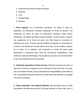 - 16 -
4. sustancias químicas de destino especial
5. bacterias
6. virus
7. endoparásitos
8. insectos
1. Polvo especial. En el terrorismo doméstico, se utiliza el polvo en
dispersión, de fabricación industrial, empacado en forma de aerosol. Las
sustancias en forma de polvo de fabricación industrial, imitan polvos
domésticos. Se utilizan dos tipos de polvo artificial - de fibra larga y menudo.
Las sustancias en la forma de polvo con fibra larga se acumulan en
mechones de polvo. El polvo menudo artificial se dispersa no solamente en
un local, el se adhiere en la parte interior de la ropa, en las medias y pantys,
en la cama, en el cobertor. Las sustancias en forma de polvo están
destinadas no solamente para crear las condiciones antihigiénicas, ellas
contienen insectos hematófagos microscópicos que junto con el aire penetran
en las vías respiratorias de las personas.
2. Sustancias especiales en forma de polvo. Mientras la persona se baña, al
agua de la cañería se agrega el polvo espinoso de color de oxido o sin color
que se precipita al fondo, provoca sensaciones desagradables y traumatiza la
piel. Las granulas del polvo espinoso se vierte sobre las sábanas y se agrega
a la crema cosmética.
3. Gases especiales. Gas especial diluyente esta destinado para un daño
premeditado de diferentes artículos. Este gas especial no tiene color, olor, ni
 