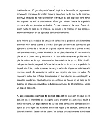 - 17 -
huellas de uso. El gas diluyente "come" la pintura, la masilla, el pegamento,
provoca la corrosión del metal, daña la superficie de la piel de la persona,
destruye artículos de radio protección individual. El gas especial para dañar
los zapatos se utiliza activamente. Este gas "come" hasta la superficie
cromada de los aparatos sanitarios. Forma huecos en la ropa. Come sin
dejar huella la laca de la madera, la pintura y la masilla en las paredes.
Provoca corrosión en los aparatos sanitarios cromados.
Este mismo gas especial se utiliza en contra de la persona, absolutamente
sin dolor y sin darse cuenta la víctima. Si el gas se suministra por delante por
ejemplo a través de la ranura en la parte baja del marco de la puerta al lado
del aparato sanitario, sufren los dedos de los pies y las uñas. El resultado - la
piel se va a poner dura y escamosa. La causa de semejantes problemas de
piel la víctima es incapaz de entender. Los médicos tampoco. Si la difusión
del gas es directa, surge el daño en la forma de punto sobre la superficie de
la piel, sin dolor, hasta aparecer la sangre. Además el gas especial seca la
mucosa nasal. Se recomienda utilizar los zapatos de casa cerrados. Es
necesario sellar los orificios descubiertos en las tuberías de canalización y
aparatos sanitarios. Habitualmente los orificios se hacen en el bajo de la
tubería. En el caso de investigar la tubería en el lugar de difícil alcance, utilice
un espejo pequeño.
4. Las sustancias químicas de destino especial las agregan al agua de la
cañería en el momento de recogerla para preparar los alimentos, lavar o
tomar la ducha. En dependencia de su tipo ellas cambian la composición del
agua, al lavar fijan las manchas sobre las ropas y la estrujan, cambian de
color el alimento. Estas son las bases, los ácidos y especialmente elaboradas
 