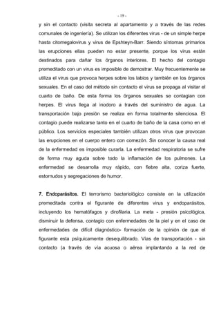 - 19 -
y sin el contacto (visita secreta al apartamento y a través de las redes
comunales de ingeniería). Se utilizan los diferentes virus - de un simple herpe
hasta citomegalovirus y virus de Epshteyn-Barr. Siendo síntomas primarios
las erupciones ellas pueden no estar presente, porque los virus están
destinados para dañar los órganos interiores. El hecho del contagio
premeditado con un virus es imposible de demostrar. Muy frecuentemente se
utiliza el virus que provoca herpes sobre los labios y también en los órganos
sexuales. En el caso del método sin contacto el virus se propaga al visitar el
cuarto de baño. De esta forma los órganos sexuales se contagian con
herpes. El virus llega al inodoro a través del suministro de agua. La
transportación bajo presión se realiza en forma totalmente silenciosa. El
contagio puede realizarse tanto en el cuarto de baño de la casa como en el
público. Los servicios especiales también utilizan otros virus que provocan
las erupciones en el cuerpo entero con comezón. Sin conocer la causa real
de la enfermedad es imposible curarla. La enfermedad respiratoria se sufre
de forma muy aguda sobre todo la inflamación de los pulmones. La
enfermedad se desarrolla muy rápido, con fiebre alta, coriza fuerte,
estornudos y segregaciones de humor.
7. Endoparásitos. El terrorismo bacteriológico consiste en la utilización
premeditada contra el figurante de diferentes virus y endoparásitos,
incluyendo los hematófagos y dirofilaria. La meta - presión psicológica,
disminuir la defensa, contagio con enfermedades de la piel y en el caso de
enfermedades de difícil diagnóstico- formación de la opinión de que el
figurante esta psíquicamente desequilibrado. Vías de transportación - sin
contacto (a través de vía acuosa o aérea implantando a la red de
 