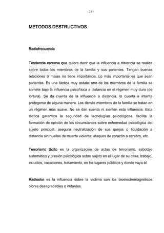 - 21 -
METODOS DESTRUCTIVOS
Radiofrecuencia
Tendencia cercana que quiere decir que la influencia a distancia se realiza
sobre todos los miembros de la familia y sus parientes. Tengan buenas
relaciones o malas no tiene importancia. Lo más importante es que sean
parientes. Es una táctica muy astuta: uno de los miembros de la familia se
somete bajo la influencia psicofísica a distancia en el régimen muy duro (de
tortura). Se da cuenta de la influencia a distancia, lo cuenta e intenta
protegerse de alguna manera. Los demás miembros de la familia se tratan en
un régimen más suave. No se dan cuenta ni sienten esta influencia. Esta
táctica garantiza la seguridad de tecnologías psicológicas, facilita la
formación de opinión de los circunstantes sobre enfermedad psicológica del
sujeto principal, asegura neutralización de sus quejas o liquidación a
distancia sin huellas de muerte violenta: ataques de corazón o cerebro, etc.
Terrorismo tácito es la organización de actas de terrorismo, sabotaje
sistemático y presión psicológica sobre sujeto en el lugar de su casa, trabajo,
estudios, vacaciones, tratamiento, en los lugares públicos y donde vaya él.
Radioolor es la influencia sobre la víctima con los bioelectromagnéticos
olores desagradables o irritantes.
 