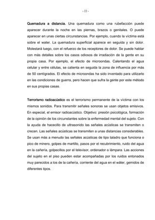 - 22 -
Quemadura a distancia. Una quemadura como una rubefacción puede
aparecer durante la noche en las piernas, brazos o genitales. O puede
aparecer en unas ciertas circunstancias. Por ejemplo, cuando la víctima está
sobre el water. La quemadura superficial aparece en seguida y sin dolor.
Molestará luego, con el refuerzo de los receptores de dolor. Se puede hablar
con más detalles sobre los casos odiosos de irradiación de la gente en su
propia casa. Por ejemplo, el efecto de microondas. Calentando el agua
celular y entre células, se calienta en seguida la zona de influencia por más
de 50 centígrados. El efecto de microondas ha sido inventado para utilizarlo
en las condiciones de guerra, pero hacen que sufra la gente por este método
en sus propias casas.
Terrorismo radioacústico es el terrorismo permanente de la víctima con los
mismos sonidos. Para transmitir señales sonoras se usan objetos emisivos.
En especial, el emisor radioacústico. Objetivo: presión psicológica, formación
de la opinión de los circunstantes sobre la enfermedad mental del sujeto. Con
la ayuda de hacecillo de ultrasonido las señales acústicas se transmiten o
crecen. Las señales acústicas se transmiten a unas distancias considerables.
Se usan más a menudo las señales acústicas de tipo taladro que funciona o
pico de minero, golpes de martillo, pasos por el recubrimiento, ruido del agua
en la cañería, golpecillos por el televisor, ordenador o lámpara. Las acciones
del sujeto en el piso pueden estar acompañadas por los ruidos entonados
muy parecidos a los de la cañería, corriente del agua en el wáter, gemidos de
diferentes tipos.
 