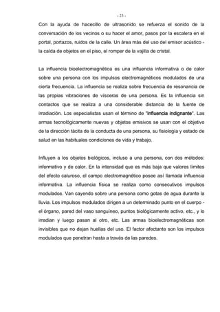 - 23 -
Con la ayuda de hacecillo de ultrasonido se refuerza el sonido de la
conversación de los vecinos o su hacer el amor, pasos por la escalera en el
portal, portazos, ruidos de la calle. Un área más del uso del emisor acústico -
la caída de objetos en el piso, el romper de la vajilla de cristal.
La influencia bioelectromagnética es una influencia informativa o de calor
sobre una persona con los impulsos electromagnéticos modulados de una
cierta frecuencia. La influencia se realiza sobre frecuencia de resonancia de
las propias vibraciones de vísceras de una persona. Es la influencia sin
contactos que se realiza a una considerable distancia de la fuente de
irradiación. Los especialistas usan el término de "influencia indignante". Las
armas tecnológicamente nuevas y objetos emisivos se usan con el objetivo
de la dirección tácita de la conducta de una persona, su fisiología y estado de
salud en las habituales condiciones de vida y trabajo.
Influyen a los objetos biológicos, incluso a una persona, con dos métodos:
informativo y de calor. En la intensidad que es más baja que valores límites
del efecto caluroso, el campo electromagnético posee así llamada influencia
informativa. La influencia física se realiza como consecutivos impulsos
modulados. Van cayendo sobre una persona como gotas de agua durante la
lluvia. Los impulsos modulados dirigen a un determinado punto en el cuerpo -
el órgano, pared del vaso sanguíneo, puntos biológicamente activo, etc., y lo
irradian y luego pasan al otro, etc. Las armas bioelectromagnéticas son
invisibles que no dejan huellas del uso. El factor afectante son los impulsos
modulados que penetran hasta a través de las paredes.
 