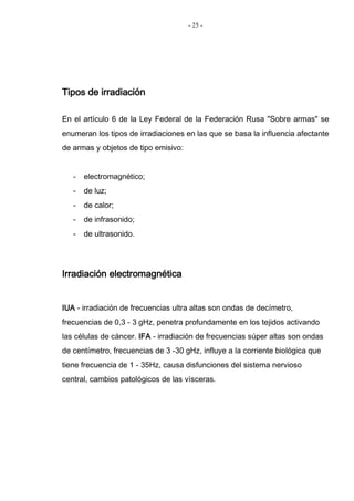 - 25 -
Tipos de irradiación
En el artículo 6 de la Ley Federal de la Federación Rusa "Sobre armas" se
enumeran los tipos de irradiaciones en las que se basa la influencia afectante
de armas y objetos de tipo emisivo:
- electromagnético;
- de luz;
- de calor;
- de infrasonido;
- de ultrasonido.
Irradiación electromagnética
IUA - irradiación de frecuencias ultra altas son ondas de decímetro,
frecuencias de 0,3 - 3 gHz, penetra profundamente en los tejidos activando
las células de cáncer. IFA - irradiación de frecuencias súper altas son ondas
de centímetro, frecuencias de 3 -30 gHz, influye a la corriente biológica que
tiene frecuencia de 1 - 35Hz, causa disfunciones del sistema nervioso
central, cambios patológicos de las vísceras.
 
