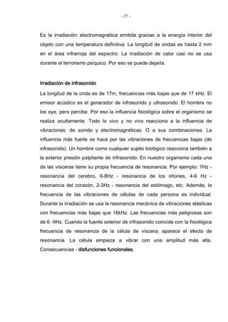 - 27 -
Es la irradiación electromagnética emitida gracias a la energía interior del
objeto con una temperatura definitiva. La longitud de ondas es hasta 2 mm
en el área infrarroja del espectro. La irradiación de calor casi no se usa
durante el terrorismo psíquico. Por eso se puede dejarla.
Irradiación de infrasonido
La longitud de la onda es de 17m, frecuencias más bajas que de 17 kHz. El
emisor acústico es el generador de infrasonido y ultrasonido. El hombre no
los oye, pero percibe. Por eso la influencia fisiológica sobre el organismo se
realiza ocultamente. Todo lo vivo y no vivo reacciona a la influencia de
vibraciones: de sonido y electromagnéticas. O a sus combinaciones. La
influencia más fuerte se hace por las vibraciones de frecuencias bajas (de
infrasonido). Un hombre como cualquier sujeto biológico reacciona también a
la exterior presión palpitante de infrasonido. En nuestro organismo cada una
de las vísceras tiene su propia frecuencia de resonancia. Por ejemplo: 7Hz -
resonancia del cerebro, 6-8Hz - resonancia de los riñones, 4-6 Hz -
resonancia del corazón, 2-3Hz - resonancia del estómago, etc. Además, la
frecuencia de las vibraciones de células de cada persona es individual.
Durante la irradiación se usa la resonancia mecánica de vibraciones elásticas
con frecuencias más bajas que 16kHz. Las frecuencias más peligrosas son
de 6 -9Hz. Cuando la fuente exterior de infrasonido coincide con la fisiológica
frecuencia de resonancia de la célula de víscera, aparece el efecto de
resonancia. La célula empieza a vibrar con una amplitud más alta.
Consecuencias - disfunciones funcionales.
 
