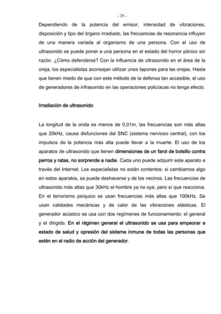 - 28 -
Dependiendo de la potencia del emisor, intensidad de vibraciones,
disposición y tipo del órgano irradiado, las frecuencias de resonancia influyen
de una manera variada al organismo de una persona. Con el uso de
ultrasonido se puede poner a una persona en el estado del horror pánico sin
razón. ¿Cómo defenderse? Con la influencia de ultrasonido en el área de la
oreja, los especialistas aconsejan utilizar unos tapones para las orejas. Hasta
que tienen miedo de que con este método de la defensa tan accesible, el uso
de generadores de infrasonido en las operaciones policíacas no tenga efecto.
Irradiación de ultrasonido
La longitud de la onda es menos de 0,01m, las frecuencias son más altas
que 20kHz, causa disfunciones del SNC (sistema nervioso central), con los
impulsos de la potencia más alta puede llevar a la muerte. El uso de los
aparatos de ultrasonido que tienen dimensiones de un farol de bolsillo contra
perros y ratas, no sorprende a nadie. Cada uno puede adquirir este aparato a
través del Internet. Los especialistas no están contentos: si cambiamos algo
en estos aparatos, se puede deshacerse y de los vecinos. Las frecuencias de
ultrasonido más altas que 30kHz el hombre ya no oye, pero sí que reacciona.
En el terrorismo psíquico se usan frecuencias más altas que 100kHz. Se
usan calidades mecánicas y de calor de las vibraciones elásticas. El
generador acústico se usa con dos regímenes de funcionamiento: el general
y el dirigido. En el régimen general el ultrasonido se usa para empeorar e
estado de salud y opresión del sistema inmune de todas las personas que
estén en el radio de acción del generador.
 
