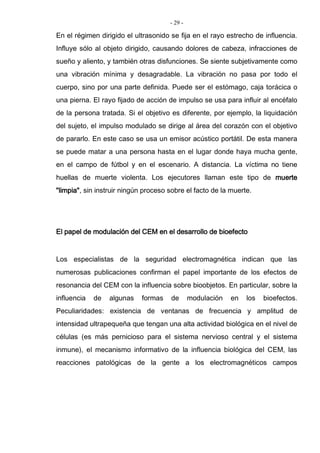 - 29 -
En el régimen dirigido el ultrasonido se fija en el rayo estrecho de influencia.
Influye sólo al objeto dirigido, causando dolores de cabeza, infracciones de
sueño y aliento, y también otras disfunciones. Se siente subjetivamente como
una vibración mínima y desagradable. La vibración no pasa por todo el
cuerpo, sino por una parte definida. Puede ser el estómago, caja torácica o
una pierna. El rayo fijado de acción de impulso se usa para influir al encéfalo
de la persona tratada. Si el objetivo es diferente, por ejemplo, la liquidación
del sujeto, el impulso modulado se dirige al área del corazón con el objetivo
de pararlo. En este caso se usa un emisor acústico portátil. De esta manera
se puede matar a una persona hasta en el lugar donde haya mucha gente,
en el campo de fútbol y en el escenario. A distancia. La víctima no tiene
huellas de muerte violenta. Los ejecutores llaman este tipo de muerte
"limpia", sin instruir ningún proceso sobre el facto de la muerte.
El papel de modulación del CEM en el desarrollo de bioefecto
Los especialistas de la seguridad electromagnética indican que las
numerosas publicaciones confirman el papel importante de los efectos de
resonancia del CEM con la influencia sobre bioobjetos. En particular, sobre la
influencia de algunas formas de modulación en los bioefectos.
Peculiaridades: existencia de ventanas de frecuencia y amplitud de
intensidad ultrapequeña que tengan una alta actividad biológica en el nivel de
células (es más pernicioso para el sistema nervioso central y el sistema
inmune), el mecanismo informativo de la influencia biológica del CEM, las
reacciones patológicas de la gente a los electromagnéticos campos
 