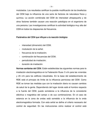 - 30 -
modulados. Los resultados certifican la posible modificación de los bioefectos
del CEM bajo la influencia de una serie de factores de naturaleza física y
química. La acción combinada del CEM de intensidad ultrapequeña y de
otros factores también causan una reacción patológica en el organismo de
una persona. Las investigaciones certifican la actividad biológica muy alta del
CEM en todos los diapasones de frecuencia.
Parámetros del CEM que influyen a la reacción biológica
- intensidad (dimensión) del CEM;
- modulación de la señal;
- frecuencia de la irradiación;
- combinación de frecuencias del CEM;
- periodicidad de irradiación;
- duración de irradiación.
Normas sanitarias del CEM. Están establecidas las siguientes normas para la
irradiación electromagnética en la Federación Rusa: 5 v/m para las viviendas
y 25 v/m para los edificios industriales. En la base del establecimiento de
RDE está el principio de límite de la influencia perniciosa del CEM. Como
RDE se toman las medidas que con la irradiación diaria no causan cambios
de salud de la gente. Dependiendo del lugar donde esté el hombre respecto
a la fuente del CEM, puede someterse a la influencia de la consistente
eléctrica o magnética del campo o de sus combinaciones. En el caso de
estancia en la zona de ondas está sometido a la influencia de la onda
electromagnética formada. Con esta señal se define el criterio necesario del
control de seguridad. En las instrucciones cómo realizar el control está
 