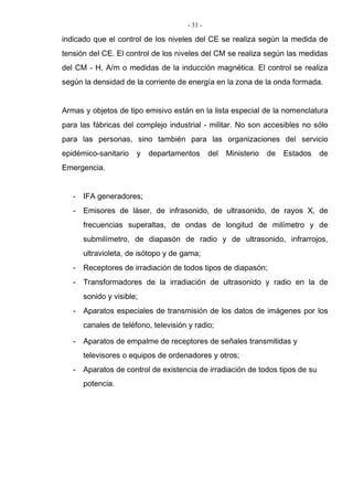 - 31 -
indicado que el control de los niveles del CE se realiza según la medida de
tensión del CE. El control de los niveles del CM se realiza según las medidas
del CM - H, A/m o medidas de la inducción magnética. El control se realiza
según la densidad de la corriente de energía en la zona de la onda formada.
Armas y objetos de tipo emisivo están en la lista especial de la nomenclatura
para las fábricas del complejo industrial - militar. No son accesibles no sólo
para las personas, sino también para las organizaciones del servicio
epidémico-sanitario y departamentos del Ministerio de Estados de
Emergencia.
- IFA generadores;
- Emisores de láser, de infrasonido, de ultrasonido, de rayos X, de
frecuencias superaltas, de ondas de longitud de milímetro y de
submilímetro, de diapasón de radio y de ultrasonido, infrarrojos,
ultravioleta, de isótopo y de gama;
- Receptores de irradiación de todos tipos de diapasón;
- Transformadores de la irradiación de ultrasonido y radio en la de
sonido y visible;
- Aparatos especiales de transmisión de los datos de imágenes por los
canales de teléfono, televisión y radio;
- Aparatos de empalme de receptores de señales transmitidas y
televisores o equipos de ordenadores y otros;
- Aparatos de control de existencia de irradiación de todos tipos de su
potencia.
 