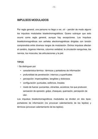 - 32 -
IMPULSOS MODULADOS
Por regla general, una persona no llega a ver, oír - percibir de modo alguno
los impulsos modulados bioelectromagnéticos. Quiero subrayar que esto
ocurre como regla general, aunque hay excepciones. Los impulsos
bioeléctromagnéticos son señales electromagnéticas dirigidas con torsión
comprendida entre diversos rangos de modulación. Dichos impulsos afectan
al cerebro, órganos internos, columna vertebral, la circulación sanguínea, los
nervios, los músculos, las articulaciones y la piel.
TIPOS
□ Se distinguen por
• característica térmica : térmicos y portadores de información
• profundidad de penetración: internos y superficiales
• percepción: imperceptibles, tangibles y dolorosos
• configuración: puntuales, esféricos, lineales
• modo de fuerza: punzantes, vibrantes, acústicos; los que producen
sensación de opresión, golpe, chasqueo, quemazón, percepción de
olor.
Los impulsos bioelectromagnéticos modulados se dividen en dos tipos:
portadores de información (no provocan calentamiento de los tejidos) y
térmicos (provocan calentamiento de los tejidos).
 