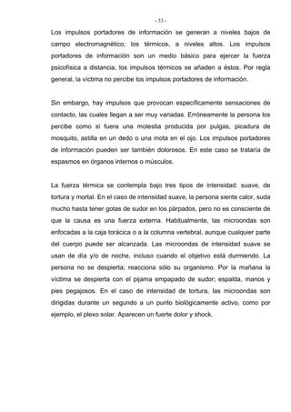 - 33 -
Los impulsos portadores de información se generan a niveles bajos de
campo electromagnético; los térmicos, a niveles altos. Los impulsos
portadores de información son un medio básico para ejercer la fuerza
psicofísica a distancia, los impulsos térmicos se añaden a éstos. Por regla
general, la víctima no percibe los impulsos portadores de información.
Sin embargo, hay impulsos que provocan específicamente sensaciones de
contacto, las cuales llegan a ser muy variadas. Erróneamente la persona los
percibe como si fuera una molestia producida por pulgas, picadura de
mosquito, astilla en un dedo o una mota en el ojo. Los impulsos portadores
de información pueden ser también dolorosos. En este caso se trataría de
espasmos en órganos internos o músculos.
La fuerza térmica se contempla bajo tres tipos de intensidad: suave, de
tortura y mortal. En el caso de intensidad suave, la persona siente calor, suda
mucho hasta tener gotas de sudor en los párpados, pero no es consciente de
que la causa es una fuerza externa. Habitualmente, las microondas son
enfocadas a la caja torácica o a la columna vertebral, aunque cualquier parte
del cuerpo puede ser alcanzada. Las microondas de intensidad suave se
usan de día y/o de noche, incluso cuando el objetivo está durmiendo. La
persona no se despierta; reacciona sólo su organismo. Por la mañana la
víctima se despierta con el pijama empapado de sudor; espalda, manos y
pies pegajosos. En el caso de intensidad de tortura, las microondas son
dirigidas durante un segundo a un punto biológicamente activo, como por
ejemplo, el plexo solar. Aparecen un fuerte dolor y shock.
 