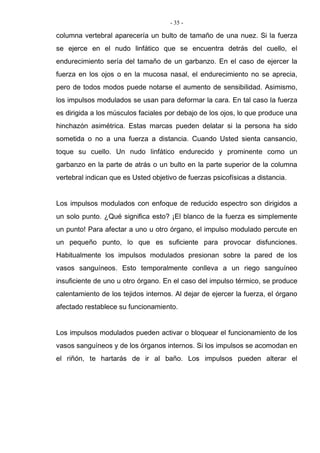 - 35 -
columna vertebral aparecería un bulto de tamaño de una nuez. Si la fuerza
se ejerce en el nudo linfático que se encuentra detrás del cuello, el
endurecimiento sería del tamaño de un garbanzo. En el caso de ejercer la
fuerza en los ojos o en la mucosa nasal, el endurecimiento no se aprecia,
pero de todos modos puede notarse el aumento de sensibilidad. Asimismo,
los impulsos modulados se usan para deformar la cara. En tal caso la fuerza
es dirigida a los músculos faciales por debajo de los ojos, lo que produce una
hinchazón asimétrica. Estas marcas pueden delatar si la persona ha sido
sometida o no a una fuerza a distancia. Cuando Usted sienta cansancio,
toque su cuello. Un nudo linfático endurecido y prominente como un
garbanzo en la parte de atrás o un bulto en la parte superior de la columna
vertebral indican que es Usted objetivo de fuerzas psicofísicas a distancia.
Los impulsos modulados con enfoque de reducido espectro son dirigidos a
un solo punto. ¿Qué significa esto? ¡El blanco de la fuerza es simplemente
un punto! Para afectar a uno u otro órgano, el impulso modulado percute en
un pequeño punto, lo que es suficiente para provocar disfunciones.
Habitualmente los impulsos modulados presionan sobre la pared de los
vasos sanguíneos. Esto temporalmente conlleva a un riego sanguíneo
insuficiente de uno u otro órgano. En el caso del impulso térmico, se produce
calentamiento de los tejidos internos. Al dejar de ejercer la fuerza, el órgano
afectado restablece su funcionamiento.
Los impulsos modulados pueden activar o bloquear el funcionamiento de los
vasos sanguíneos y de los órganos internos. Si los impulsos se acomodan en
el riñón, te hartarás de ir al baño. Los impulsos pueden alterar el
 