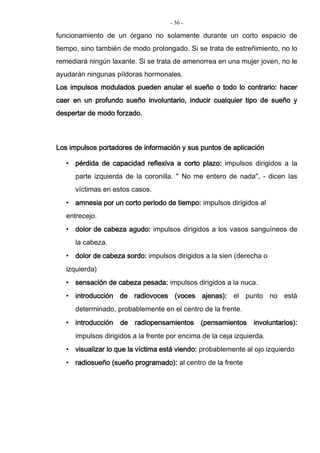 - 36 -
funcionamiento de un órgano no solamente durante un corto espacio de
tiempo, sino también de modo prolongado. Si se trata de estreñimiento, no lo
remediará ningún laxante. Si se trata de amenorrea en una mujer joven, no le
ayudarán ningunas píldoras hormonales.
Los impulsos modulados pueden anular el sueño o todo lo contrario: hacer
caer en un profundo sueño involuntario, inducir cualquier tipo de sueño y
despertar de modo forzado.
Los impulsos portadores de información y sus puntos de aplicación
• pérdida de capacidad reflexiva a corto plazo: impulsos dirigidos a la
parte izquierda de la coronilla. " No me entero de nada", - dicen las
víctimas en estos casos.
• amnesia por un corto periodo de tiempo: impulsos dirigidos al
entrecejo.
• dolor de cabeza agudo: impulsos dirigidos a los vasos sanguíneos de
la cabeza.
• dolor de cabeza sordo: impulsos dirigidos a la sien (derecha o
izquierda)
• sensación de cabeza pesada: impulsos dirigidos a la nuca.
• introducción de radiovoces (voces ajenas): el punto no está
determinado, probablemente en el centro de la frente.
• introducción de radiopensamientos (pensamientos involuntarios):
impulsos dirigidos a la frente por encima de la ceja izquierda.
• visualizar lo que la víctima está viendo: probablemente al ojo izquierdo
• radiosueño (sueño programado): al centro de la frente
 