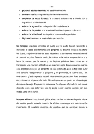 - 37 -
• provocar estado de sueño: no está determinado
• anular el sueño: a la parte izquierda de la coronilla.
• despertar de modo forzado: a la arteria carótida en el cuello por la
izquierda o por la derecha.
• estado de agresividad: a la parte inferior de la nuca.
• estado de depresión: a la arteria del hombro izquierdo o derecho.
• estado de irritabilidad: los impulsos presionan los genitales.
• lágrimas forzadas: al lacrimal del ojo derecho.
tos forzada: impulsos dirigidos al cuello por la parte lateral (izquierda o
derecha), a veces directamente a la garganta. Al dirigir la fuerza a la arteria
del cuello, se provoca una tos seca repentina, la que remite inmediatamente
al cesar el impulso. De este modo, la víctima sufre estos ataques de tos a la
hora de comer, por la noche y en lugares públicos tales como en el
transporte, una reunión, el teatro o un examen; no la dejan en paz ni cuando
está practicando sexo. La garganta no está inflamada, pero la tos hace sufrir
a la persona "desgarrando" la garganta y los pulmones, le vuelve loca, - es
una tortura. ¿Qué se puede hacer? ¡Usaremos bioprotección! Para empezar,
encontraremos el punto afectado. Normalmente es un punto en el cuello por
debajo de la oreja. Palparemos esta zona. En el punto afectado la piel estará
dolorida, pero ese dolor tan sólo lo podrá sentir cuando apriete con sus
dedos justo en el punto.
bloquear el habla: impulsos dirigidos a las cuerdas vocales en la parte lateral
del cuello; puede suceder cuando la víctima mantenga una conversación
importante. El resultado depende del objetivo que se persigue: desde la
 