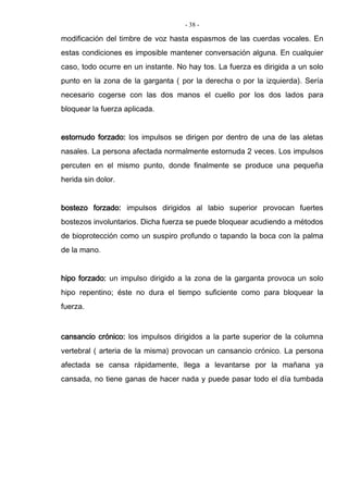 - 38 -
modificación del timbre de voz hasta espasmos de las cuerdas vocales. En
estas condiciones es imposible mantener conversación alguna. En cualquier
caso, todo ocurre en un instante. No hay tos. La fuerza es dirigida a un solo
punto en la zona de la garganta ( por la derecha o por la izquierda). Sería
necesario cogerse con las dos manos el cuello por los dos lados para
bloquear la fuerza aplicada.
estornudo forzado: los impulsos se dirigen por dentro de una de las aletas
nasales. La persona afectada normalmente estornuda 2 veces. Los impulsos
percuten en el mismo punto, donde finalmente se produce una pequeña
herida sin dolor.
bostezo forzado: impulsos dirigidos al labio superior provocan fuertes
bostezos involuntarios. Dicha fuerza se puede bloquear acudiendo a métodos
de bioprotección como un suspiro profundo o tapando la boca con la palma
de la mano.
hipo forzado: un impulso dirigido a la zona de la garganta provoca un solo
hipo repentino; éste no dura el tiempo suficiente como para bloquear la
fuerza.
cansancio crónico: los impulsos dirigidos a la parte superior de la columna
vertebral ( arteria de la misma) provocan un cansancio crónico. La persona
afectada se cansa rápidamente, llega a levantarse por la mañana ya
cansada, no tiene ganas de hacer nada y puede pasar todo el día tumbada
 