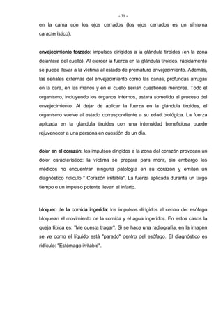 - 39 -
en la cama con los ojos cerrados (los ojos cerrados es un síntoma
característico).
envejecimiento forzado: impulsos dirigidos a la glándula tiroides (en la zona
delantera del cuello). Al ejercer la fuerza en la glándula tiroides, rápidamente
se puede llevar a la víctima al estado de prematuro envejecimiento. Además,
las señales externas del envejecimiento como las canas, profundas arrugas
en la cara, en las manos y en el cuello serían cuestiones menores. Todo el
organismo, incluyendo los órganos internos, estará sometido al proceso del
envejecimiento. Al dejar de aplicar la fuerza en la glándula tiroides, el
organismo vuelve al estado correspondiente a su edad biológica. La fuerza
aplicada en la glándula tiroides con una intensidad beneficiosa puede
rejuvenecer a una persona en cuestión de un día.
dolor en el corazón: los impulsos dirigidos a la zona del corazón provocan un
dolor característico: la víctima se prepara para morir, sin embargo los
médicos no encuentran ninguna patología en su corazón y emiten un
diagnóstico ridículo " Corazón irritable". La fuerza aplicada durante un largo
tiempo o un impulso potente llevan al infarto.
bloqueo de la comida ingerida: los impulsos dirigidos al centro del esófago
bloquean el movimiento de la comida y el agua ingeridos. En estos casos la
queja típica es: "Me cuesta tragar". Si se hace una radiografía, en la imagen
se ve como el líquido está "parado" dentro del esófago. El diagnóstico es
ridículo: "Estómago irritable".
 