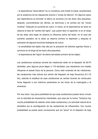 - 4 -
- la dependencia "dosis-efecto" es no monótona, poli modal no lineal, caracterizada
por la existencia de los diapasones activos y "zonas de silencio". En algunos casos
esa dependencia es bimodal: el efecto se aumenta con las dosis ultra pequeñas,
después, aumentándose las últimas, se disminuye y se cambia por las "zonas
muertas". Después se aumenta de nuevo. A veces, en la dependencia de dosis se
observa la fase de "cambio del signo", que quiere decir lo siguiente: si en el rango
de las dosis ultra bajas se observa la influencia activa del factor, en el caso del
aumento paulatino de la dosis se observa primero la depresión y después la
activación de algunas funciones biológicas de nuevo;
- la sensibilidad del objeto más alta por la actuación de distintos agentes físicos y
químicos en el rango de las dosis ultra pequeñas;
- la dependencia del "signo" de efecto del estado primario de bio objeto.
Las oscilaciones acústicas durante las mediciones están en el diapasón de 50-70
decibeles, pero algunos picos llegan a 116 decibeles, que representa una medida
influyente al estado físico de la persona. Como está mostrado de las mediciones,
las oscilaciones más activas son dentro del diapasón de baja frecuencia (0,1-16
Hz), además la amplitud de esas oscilaciones se cambia durante de veinticuatro
horas llegando a sus máximos parámetros en las horas de la madrugada y al
amanecer.
Por esa razón, hay poca posibilidad de que esas oscilaciones puedan tener vínculo
con la actividad de mecanismos industriales, que cesa por la noche. Tampoco hay
mucha probabilidad de relación entre estas oscilaciones y la actividad natural de la
atmósfera por la amortiguación de las oscilaciones de infrasonidos. Con mucha
probabilidad se puede sacar conclusiones que los "picos" en el diapasón de baja
 