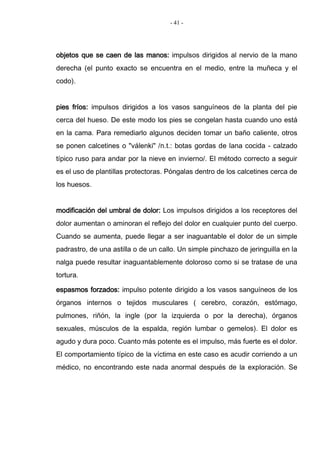 - 41 -
objetos que se caen de las manos: impulsos dirigidos al nervio de la mano
derecha (el punto exacto se encuentra en el medio, entre la muñeca y el
codo).
pies fríos: impulsos dirigidos a los vasos sanguíneos de la planta del pie
cerca del hueso. De este modo los pies se congelan hasta cuando uno está
en la cama. Para remediarlo algunos deciden tomar un baño caliente, otros
se ponen calcetines o "válenki" /n.t.: botas gordas de lana cocida - calzado
típico ruso para andar por la nieve en invierno/. El método correcto a seguir
es el uso de plantillas protectoras. Póngalas dentro de los calcetines cerca de
los huesos.
modificación del umbral de dolor: Los impulsos dirigidos a los receptores del
dolor aumentan o aminoran el reflejo del dolor en cualquier punto del cuerpo.
Cuando se aumenta, puede llegar a ser inaguantable el dolor de un simple
padrastro, de una astilla o de un callo. Un simple pinchazo de jeringuilla en la
nalga puede resultar inaguantablemente doloroso como si se tratase de una
tortura.
espasmos forzados: impulso potente dirigido a los vasos sanguíneos de los
órganos internos o tejidos musculares ( cerebro, corazón, estómago,
pulmones, riñón, la ingle (por la izquierda o por la derecha), órganos
sexuales, músculos de la espalda, región lumbar o gemelos). El dolor es
agudo y dura poco. Cuanto más potente es el impulso, más fuerte es el dolor.
El comportamiento típico de la víctima en este caso es acudir corriendo a un
médico, no encontrando este nada anormal después de la exploración. Se
 