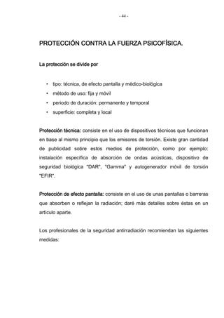 - 44 -
PROTECCIÓN CONTRA LA FUERZA PSICOFÍSICA.
La protección se divide por
• tipo: técnica, de efecto pantalla y médico-biológica
• método de uso: fija y móvil
• periodo de duración: permanente y temporal
• superficie: completa y local
Protección técnica: consiste en el uso de dispositivos técnicos que funcionan
en base al mismo principio que los emisores de torsión. Existe gran cantidad
de publicidad sobre estos medios de protección, como por ejemplo:
instalación específica de absorción de ondas acústicas, dispositivo de
seguridad biológica "DAR", "Gamma" y autogenerador móvil de torsión
"EFIR".
Protección de efecto pantalla: consiste en el uso de unas pantallas o barreras
que absorben o reflejan la radiación; daré más detalles sobre éstas en un
artículo aparte.
Los profesionales de la seguridad antirradiación recomiendan las siguientes
medidas:
 