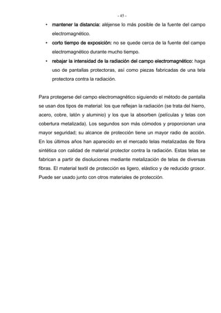 - 45 -
• mantener la distancia: aléjense lo más posible de la fuente del campo
electromagnético.
• corto tiempo de exposición: no se quede cerca de la fuente del campo
electromagnético durante mucho tiempo.
• rebajar la intensidad de la radiación del campo electromagnético: haga
uso de pantallas protectoras, así como piezas fabricadas de una tela
protectora contra la radiación.
Para protegerse del campo electromagnético siguiendo el método de pantalla
se usan dos tipos de material: los que reflejan la radiación (se trata del hierro,
acero, cobre, latón y aluminio) y los que la absorben (películas y telas con
cobertura metalizada). Los segundos son más cómodos y proporcionan una
mayor seguridad; su alcance de protección tiene un mayor radio de acción.
En los últimos años han aparecido en el mercado telas metalizadas de fibra
sintética con calidad de material protector contra la radiación. Estas telas se
fabrican a partir de disoluciones mediante metalización de telas de diversas
fibras. El material textil de protección es ligero, elástico y de reducido grosor.
Puede ser usado junto con otros materiales de protección.
 