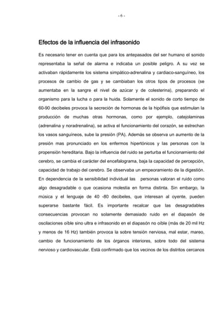 - 6 -
Efectos de la influencia del infrasonido
Es necesario tener en cuenta que para los antepasados del ser humano el sonido
representaba la señal de alarma e indicaba un posible peligro. A su vez se
activaban rápidamente los sistema simpático-adrenalina y cardiaco-sanguíneo, los
procesos de cambio de gas y se cambiaban los otros tipos de procesos (se
aumentaba en la sangre el nivel de azúcar y de colesterina), preparando el
organismo para la lucha o para la huida. Solamente el sonido de corto tiempo de
60-90 decibeles provoca la secreción de hormonas de la hipófisis que estimulan la
producción de muchas otras hormonas, como por ejemplo, catejolaminas
(adrenalina y noradrenalina), se activa el funcionamiento del corazón, se estrechan
los vasos sanguíneos, sube la presión (PA). Además se observa un aumento de la
presión mas pronunciado en los enfermos hipertónicos y las personas con la
propensión hereditaria. Bajo la influencia del ruido se perturba el funcionamiento del
cerebro, se cambia el carácter del encefalograma, baja la capacidad de percepción,
capacidad de trabajo del cerebro. Se observaba un empeoramiento de la digestión.
En dependencia de la sensibilidad individual las personas valoran el ruido como
algo desagradable o que ocasiona molestia en forma distinta. Sin embargo, la
música y el lenguaje de 40 -80 decibeles, que interesan al oyente, pueden
superarse bastante fácil. Es importante recalcar que las desagradables
consecuencias provocan no solamente demasiado ruido en el diapasón de
oscilaciones oíble sino ultra e infrasonido en el diapasón no oíble (más de 20 mil Hz
y menos de 16 Hz) también provoca la sobre tensión nerviosa, mal estar, mareo,
cambio de funcionamiento de los órganos interiores, sobre todo del sistema
nervioso y cardiovascular. Está confirmado que los vecinos de los distritos cercanos
 