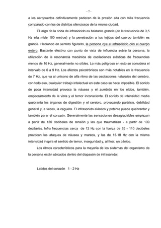 - 7 -
a los aeropuertos definitivamente padecen de la presión alta con más frecuencia
comparado con los de distritos silenciosos de la misma ciudad.
El largo de la onda de infrasonido es bastante grande (en la frecuencia de 3,5
Hz ella mide 100 metros) y la penetración a los tejidos del cuerpo también es
grande. Hablando en sentido figurado, la persona oye el infrasonido con el cuerpo
entero. Bastante efectivo con punto de vista de influencia sobre la persona, la
utilización de la resonancia mecánica de oscilaciones elásticas de frecuencias
menos de 16 Hz, generalmente no oíbles. Lo más peligroso en esto se considera el
intervalo de 6 a 9 Hz. Los efectos psicotrónicos son más notables en la frecuencia
de 7 Hz, que va al unísono de alfa ritmo de las oscilaciones naturales del cerebro,
con todo eso, cualquier trabajo intelectual en este caso se hace imposible. El sonido
de poca intensidad provoca la náusea y el zumbido en los oídos, también,
empeoramiento de la vista y el temor inconsciente. El sonido de intensidad media
quebranta los órganos de digestión y el cerebro, provocando parálisis, debilidad
general y, a veces, la ceguera. El infrasonido elástico y potente puede quebrantar y
también parar el corazón. Generalmente las sensaciones desagradables empiezan
a partir de 120 decibeles de tensión y las que traumatizan - a partir de 130
decibeles. Infra frecuencias cerca de 12 Hz con la fuerza de 85 - 110 decibeles
provocan los ataques de náusea y mareos, y las de 15-18 Hz con la misma
intensidad inspira el sentido de temor, inseguridad y, al final, un pánico.
Los ritmos característicos para la mayoría de los sistemas del organismo de
la persona están ubicados dentro del diapasón de infrasonido:
Latidos del corazón 1 - 2 Hz
 