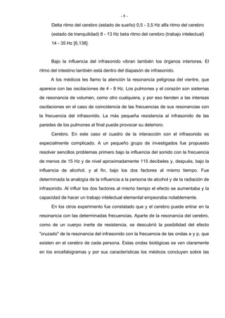 - 8 -
Delta ritmo del cerebro (estado de sueño) 0,5 - 3,5 Hz alfa ritmo del cerebro
(estado de tranquilidad) 8 - 13 Hz beta ritmo del cerebro (trabajo intelectual)
14 - 35 Hz [6,138].
Bajo la influencia del infrasonido vibran también los órganos interiores. El
ritmo del intestino también está dentro del diapasón de infrasonido.
A los médicos les llamo la atención la resonancia peligrosa del vientre, que
aparece con las oscilaciones de 4 - 8 Hz. Los pulmones y el corazón son sistemas
de resonancia de volumen, como otro cualquiera, y por eso tienden a las intensas
oscilaciones en el caso de coincidencia de las frecuencias de sus resonancias con
la frecuencia del infrasonido. La más pequeña resistencia al infrasonido de las
paredes de los pulmones al final puede provocar su deterioro.
Cerebro. En este caso el cuadro de la interacción con el infrasonido es
especialmente complicado. A un pequeño grupo de investigados fue propuesto
resolver sencillos problemas primero bajo la influencia del sonido con la frecuencia
de menos de 15 Hz y de nivel aproximadamente 115 decibeles y, después, bajo la
influencia de alcohol, y al fin, bajo los dos factores al mismo tiempo. Fue
determinada la analogía de la influencia a la persona de alcohol y de la radiación de
infrasonido. Al influir los dos factores al mismo tiempo el efecto se aumentaba y la
capacidad de hacer un trabajo intelectual elemental empeoraba notablemente.
En los otros experimento fue constatado que y el cerebro puede entrar en la
resonancia con las determinadas frecuencias. Aparte de la resonancia del cerebro,
como de un cuerpo inerte de resistencia, se descubrió la posibilidad del efecto
"cruzado" de la resonancia del infrasonido con la frecuencia de las ondas a y p, que
existen en el cerebro de cada persona. Estas ondas biológicas se ven claramente
en los encefalogramas y por sus características los médicos concluyen sobre las
 