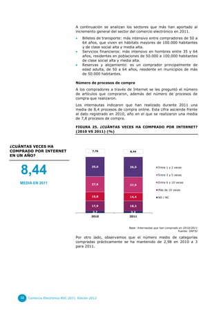 A continuación se analizan los sectores que más han aportado al
                                     incremento general del sector del comercio electrónico en 2011.
                                         Billetes de transporte: más intensivo entre compradores de 50 a
                                          64 años, que viven en hábitats mayores de 100.000 habitantes
                                          y de clase social alta y media alta.
                                         Servicios financieros: más intensivo en hombres entre 35 y 64
                                          años, residentes en poblaciones de 50.000 a 100.000 habitantes
                                          de clase social alta y media alta.
                                         Reservas y alojamiento: es un comprador principalmente de
                                          edad adulta, de 50 a 64 años, residente en municipios de más
                                          de 50.000 habitantes.

                                     Número de procesos de compra
                                     A los compradores a través de Internet se les preguntó el número
                                     de artículos que compraron, además del número de procesos de
                                     compra que realizaron.
                                     Los internautas indicaron que han realizado durante 2011 una
                                     media de 8,4 procesos de compra online. Esta cifra asciende frente
                                     al dato registrado en 2010, año en el que se realizaron una media
                                     de 7,8 procesos de compra.

                                     FIGURA 25. ¿CUÁNTAS VECES HA COMPRADO POR INTERNET?
                                     (2010 VS 2011) (%)



¿CUÁNTAS VECES HA
COMPRADO POR INTERNET                           7,76                    8,44
EN UN AÑO?



    8,44                                       35,0                     36,0                Entre 1 y 2 veces

                                                                                            Entre 3 y 5 veces


   MEDIA EN 2011                                                                            Entre 6 y 10 veces
                                               27,6                     27,9
                                                                                            Más de 10 veces

                                               15,8                     14,4                NS / NC


                                               17,9                     18,3

                                                3,7                      3,3
                                               2010                     2011
                                                       Título del eje


                                                                        Base: Internautas que han comprado en 2010/2011
                                                                                                          Fuente: ONTSI

                                     Por otro lado, observamos que el número medio de categorías
                                     compradas prácticamente se ha mantenido de 2,98 en 2010 a 3
                                     para 2011.




   38   Comercio Electrónico B2C 2011. Edición 2012
 