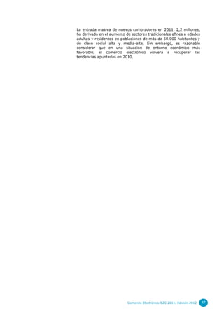 La entrada masiva de nuevos compradores en 2011, 2,2 millones,
ha derivado en el aumento de sectores tradicionales afines a edades
adultas y residentes en poblaciones de más de 50.000 habitantes y
de clase social alta y media-alta. Sin embargo, es razonable
considerar que en una situación de entorno económico más
favorable, el comercio electrónico volverá a recuperar las
tendencias apuntadas en 2010.




                           Comercio Electrónico B2C 2011. Edición 2012   47
 