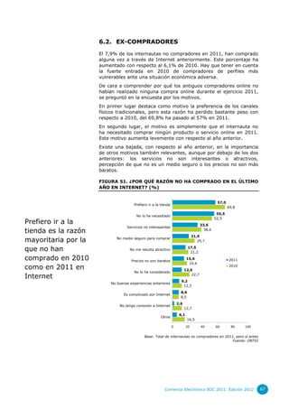 6.2. EX-COMPRADORES

                     El 7,9% de los internautas no compradores en 2011, han comprado
                     alguna vez a través de Internet anteriormente. Este porcentaje ha
                     aumentado con respecto al 6,1% de 2010. Hay que tener en cuenta
                     la fuerte entrada en 2010 de compradores de perfiles más
                     vulnerables ante una situación económica adversa.
                     De cara a comprender por qué los antiguos compradores online no
                     habían realizado ninguna compra online durante el ejercicio 2011,
                     se preguntó en la encuesta por los motivos.
                     En primer lugar destaca como motivo la preferencia de los canales
                     físicos tradicionales, pero esta razón ha perdido bastante peso con
                     respecto a 2010, del 69,8% ha pasado al 57% en 2011.
                     En segundo lugar, el motivo es simplemente que el internauta no
                     ha necesitado comprar ningún producto o servicio online en 2011.
                     Este motivo aumenta levemente con respecto al año anterior.
                     Existe una bajada, con respecto al año anterior, en la importancia
                     de otros motivos también relevantes, aunque por debajo de los dos
                     anteriores: los servicios no son interesantes o atractivos,
                     percepción de que no es un medio seguro o los precios no son más
                     baratos.

                     FIGURA 51. ¿POR QUÉ RAZÓN NO HA COMPRADO EN EL ÚLTIMO
                     AÑO EN INTERNET? (%)


                                                                                               57,0
                                      Prefiero ir a la tienda
                                                                                                      69,8
                                                                                               55,5
                                        No lo he necesitado
                                                                                              52,5
Prefiero ir a la                                                                     33,6
                                  Servicios no interesantes
tienda es la razón                                                                     38,6
                                                                                21,9
mayoritaria por la           No medio seguro para comprar
                                                                                   29,7

que no han                          No me resulta atractivo
                                                                            17,5
                                                                             21,2

comprado en 2010                     Precios no son baratos
                                                                           15,6                       2011
                                                                            19,4
como en 2011 en                                                           12,6
                                                                                                      2010
                                      No lo he considerado
Internet                                                                      22,7
                                                                      9,2
                          No buenas experiencias anteriores
                                                                       12,5
                                                                      8,6
                                 Es complicado por Internet
                                                                      8,5
                                                                    2,6
                              No tengo conexión a Internet
                                                                          12,7
                                                                     6,1
                                                       Otros
                                                                           16,5

                                                                0          20        40       60       80    100


                                            Base: Total de internautas no compradores en 2011, pero sí antes
                                                                                             Fuente: ONTSI




                                                         Comercio Electrónico B2C 2011. Edición 2012               67
 