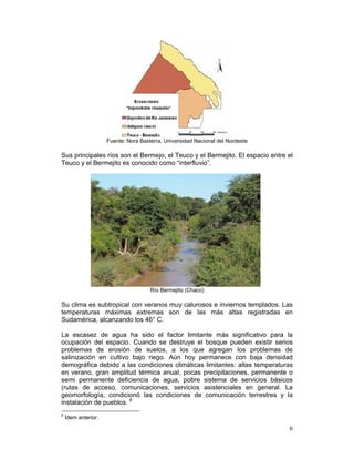 Fuente: Nora Basterra, Universidad Nacional del Nordeste

Sus principales ríos son el Bermejo, el Teuco y el Bermejito. El espacio entre el
Teuco y el Bermejito es conocido como “interfluvio”.




                                      Río Bermejito (Chaco)

Su clima es subtropical con veranos muy calurosos e inviernos templados. Las
temperaturas máximas extremas son de las más altas registradas en
Sudamérica, alcanzando los 46° C.

La escasez de agua ha sido el factor limitante más significativo para la
ocupación del espacio. Cuando se destruye el bosque pueden existir serios
problemas de erosión de suelos, a los que agregan los problemas de
salinización en cultivo bajo riego. Aún hoy permanece con baja densidad
demográfica debido a las condiciones climáticas limitantes: altas temperaturas
en verano, gran amplitud térmica anual, pocas precipitaciones, permanente o
semi permanente deficiencia de agua, pobre sistema de servicios básicos
(rutas de acceso, comunicaciones, servicios asistenciales en general. La
geomorfología, condicionó las condiciones de comunicación terrestres y la
instalación de pueblos. 6
6
    Ídem anterior.

                                                                                6
 