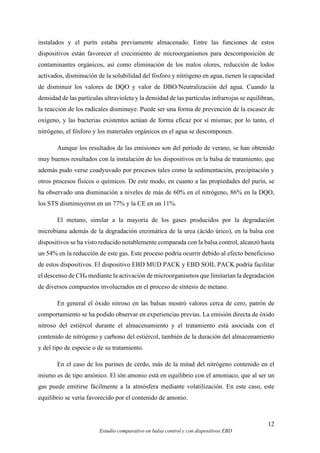 12
Estudio comparativo en balsa control y con dispositivos EBD
instalados y el purín estaba previamente almacenado. Entre las funciones de estos
dispositivos están favorecer el crecimiento de microorganismos para descomposición de
contaminantes orgánicos, así como eliminación de los malos olores, reducción de lodos
activados, disminución de la solubilidad del fósforo y nitrógeno en agua, tienen la capacidad
de disminuir los valores de DQO y valor de DBO/Neutralización del agua. Cuando la
densidad de las partículas ultravioleta y la densidad de las partículas infrarrojas se equilibran,
la reacción de los radicales disminuye. Puede ser una forma de prevención de la escasez de
oxígeno, y las bacterias existentes actúan de forma eficaz por sí mismas; por lo tanto, el
nitrógeno, el fósforo y los materiales orgánicos en el agua se descomponen.
Aunque los resultados de las emisiones son del período de verano, se han obtenido
muy buenos resultados con la instalación de los dispositivos en la balsa de tratamiento, que
además pudo verse coadyuvado por procesos tales como la sedimentación, precipitación y
otros procesos físicos o químicos. De este modo, en cuanto a las propiedades del purín, se
ha observado una disminución a niveles de más de 60% en el nitrógeno, 86% en la DQO,
los STS disminuyeron en un 77% y la CE en un 11%.
El metano, similar a la mayoría de los gases producidos por la degradación
microbiana además de la degradación enzimática de la urea (ácido úrico), en la balsa con
dispositivos se ha visto reducido notablemente comparada con la balsa control, alcanzó hasta
un 54% en la reducción de este gas. Este proceso podría ocurrir debido al efecto beneficioso
de estos dispositivos. El dispositivo EBD MUD PACK y EBD SOIL PACK podría facilitar
el descenso de CH4 mediante la activación de microorganismos que limitarían la degradación
de diversos compuestos involucrados en el proceso de síntesis de metano.
En general el óxido nitroso en las balsas mostró valores cerca de cero, patrón de
comportamiento se ha podido observar en experiencias previas. La emisión directa de óxido
nitroso del estiércol durante el almacenamiento y el tratamiento está asociada con el
contenido de nitrógeno y carbono del estiércol, también de la duración del almacenamiento
y del tipo de especie o de su tratamiento.
En el caso de los purines de cerdo, más de la mitad del nitrógeno contenido en el
mismo es de tipo amónico. El ión amonio está en equilibrio con el amoniaco, que al ser un
gas puede emitirse fácilmente a la atmósfera mediante volatilización. En este caso, este
equilibrio se vería favorecido por el contenido de amonio.
 