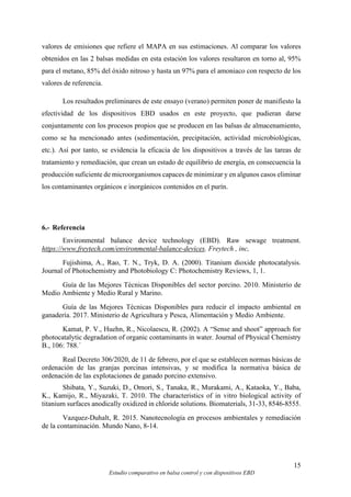 15
Estudio comparativo en balsa control y con dispositivos EBD
valores de emisiones que refiere el MAPA en sus estimaciones. Al comparar los valores
obtenidos en las 2 balsas medidas en esta estación los valores resultaron en torno al, 95%
para el metano, 85% del óxido nitroso y hasta un 97% para el amoniaco con respecto de los
valores de referencia.
Los resultados preliminares de este ensayo (verano) permiten poner de manifiesto la
efectividad de los dispositivos EBD usados en este proyecto, que pudieran darse
conjuntamente con los procesos propios que se producen en las balsas de almacenamiento,
como se ha mencionado antes (sedimentación, precipitación, actividad microbiológicas,
etc.). Así por tanto, se evidencia la eficacia de los dispositivos a través de las tareas de
tratamiento y remediación, que crean un estado de equilibrio de energía, en consecuencia la
producción suficiente de microorganismos capaces de minimizar y en algunos casos eliminar
los contaminantes orgánicos e inorgánicos contenidos en el purín.
6.- Referencia
Environmental balance device technology (EBD). Raw sewage treatment.
https://www.freytech.com/environmental-balance-devices. Freytech , inc,
Fujishima, A., Rao, T. N., Tryk, D. A. (2000). Titanium dioxide photocatalysis.
Journal of Photochemistry and Photobiology C: Photochemistry Reviews, 1, 1.
Guía de las Mejores Técnicas Disponibles del sector porcino. 2010. Ministerio de
Medio Ambiente y Medio Rural y Marino.
Guía de las Mejores Técnicas Disponibles para reducir el impacto ambiental en
ganadería. 2017. Ministerio de Agricultura y Pesca, Alimentación y Medio Ambiente.
Kamat, P. V., Huehn, R., Nicolaescu, R. (2002). A “Sense and shoot” approach for
photocatalytic degradation of organic contaminants in water. Journal of Physical Chemistry
B., 106: 788.´
Real Decreto 306/2020, de 11 de febrero, por el que se establecen normas básicas de
ordenación de las granjas porcinas intensivas, y se modifica la normativa básica de
ordenación de las explotaciones de ganado porcino extensivo.
Shibata, Y., Suzuki, D., Omori, S., Tanaka, R., Murakami, A., Kataoka, Y., Baba,
K., Kamijo, R., Miyazaki, T. 2010. The characteristics of in vitro biological activity of
titanium surfaces anodically oxidized in chloride solutions. Biomaterials, 31-33, 8546-8555.
Vazquez-Duhalt, R. 2015. Nanotecnología en procesos ambientales y remediación
de la contaminación. Mundo Nano, 8-14.
 