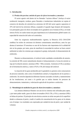 2
Estudio comparativo en balsa control y con dispositivos EBD
1.- Introducción
1.1 Producción porcina: emisión de gases de efecto invernadero y amoniaco
El sector agrario está dentro de los llamados “sectores difusos” (incluye al sector
residencial, transporte, residuos, gases fluorados e instalaciones industriales no sujetas al
comercio de derechos de emisión).Las emisiones de GEI del sector agrario supusieron el
25% del total de las emisiones difusas, ocupando el segundo lugar después del transporte.
Los principales gases de efecto invernadero de la ganadería son el metano (CH4) y el óxido
nitroso (N2O), los cuales tienen una gran importancia en el calentamiento global cuanto a la
capacidad de retención del calor en la atmósfera.
Entre las exigencias medioambientales vigentes, la Directiva (UE) 2016/2284
establece los techos de emisiones de distintos contaminantes atmosféricos, entre los que
destaca el amoniaco. El amoniaco es uno de los factores más importantes de la calidad del
aire en las granjas, por tanto, pone de manifiesto la necesidad de realizar un buen control
ambiental en todos los sistemas que componen la granja, incluyendo el almacenamiento de
estiércoles.
Durante su almacenamiento, el estiércol emite cantidades considerables de amonio.
La emisión de NH3 ocurre naturalmente durante el almacenamiento y la tasa de emisión se
rige por la relación amonio: amoniaco (NH4
+
: NH3) existente. Asimismo el CH4 se produce
de la fermentación entérica, y tanto el N2O y CH4 del manejo del estiércol.
La mayoría de los gases producidos por la ganadería se generan como consecuencia
de procesos naturales, tales como el metabolismo animal y la degradación de los purines o
estiércoles. Su emisión depende de diferentes factores asociados al diseño y mantenimiento
de las instalaciones, así como a la gestión que se realice durante los procesos de
almacenamiento, tratamiento y valorización agrícola de los purines o estiércoles.
2.- Metodología de medición de gases de efecto invernadero y amoniaco
Las cámaras dinámicas flotantes son uno de los sistemas más utilizadas para captar,
y por tanto poder medir, gases de efecto invernadero (N2O, CH4 y CO2) y amoniaco (NH3)
en balsas de purines. El principio de esta técnica consiste en aislar una parte de la superficie
donde se almacena el purín y medir el cambio de concentración de los gases en la cámara
con el tiempo. Los resultados son expresados por unidad de área de purín y por unidad de
volumen.
 