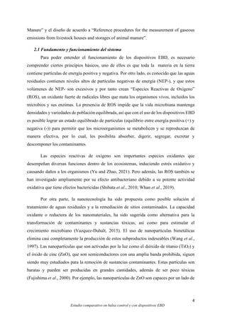 4
Estudio comparativo en balsa control y con dispositivos EBD
Manure” y el diseño de acuerdo a “Reference procedures for the measurement of gaseous
emissions from livestock houses and storages of animal manure”.
2.1 Fundamento y funcionamiento del sistema
Para poder entender el funcionamiento de los dispositivos EBD, es necesario
comprender ciertos principios básicos, uno de ellos es que toda la materia en la tierra
contiene partículas de energía positiva y negativa. Por otro lado, es conocido que las aguas
residuales contienen niveles altos de partículas negativas de energía (NEP-), y que estos
volúmenes de NEP- son excesivos y por tanto crean “Especies Reactivas de Oxígeno”
(ROS), un oxidante fuerte de radicales libres que mata los organismos vivos, incluidos los
microbios y sus enzimas. La presencia de ROS impide que la vida microbiana mantenga
densidades y variedades de población equilibrada, así que con el uso de los dispositivos EBD
es posible lograr un estado equilibrado de partículas (equilibrio entre energía positiva (+) y
negativa (-)) para permitir que los microorganismos se metabolicen y se reproduzcan de
manera efectiva, por lo cual, les posibilita absorber, digerir, segregar, excretar y
descomponer los contaminantes.
Las especies reactivas de oxígeno son importantes especies oxidantes que
desempeñan diversas funciones dentro de los ecosistemas, induciendo estrés oxidativo y
causando daños a los organismos (Yu and Zhao, 2021). Pero además, las ROS también se
han investigado ampliamente por su efecto antibacteriano debido a su potente actividad
oxidativa que tiene efectos bactericidas (Shibata et al., 2010; Whan et al., 2019).
Por otra parte, la nanotecnología ha sido propuesta como posible solución al
tratamiento de aguas residuales y a la remediación de sitios contaminados. La capacidad
oxidante o reductora de los nanomateriales, ha sido sugerida como alternativa para la
transformación de contaminantes y sustancias tóxicas, así como para estimular el
crecimiento microbiano (Vazquez-Duhalt, 2015). El uso de nanopartículas bimetálicas
elimina casi completamente la producción de estos subproductos indeseables (Wang et al.,
1997). Las nanopartículas que son activadas por la luz como el dióxido de titanio (TiO₂) y
el óxido de cinc (ZnO), que son semiconductores con una amplia banda prohibida, siguen
siendo muy estudiados para la remoción de sustancias contaminantes. Estas partículas son
baratas y pueden ser producidas en grandes cantidades, además de ser poco tóxicas
(Fujishima et al., 2000). Por ejemplo, las nanopartículas de ZnO son capaces por un lado de
 