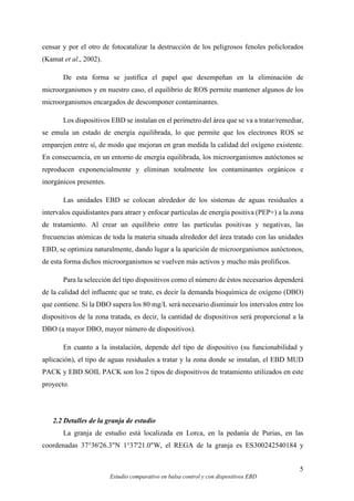 5
Estudio comparativo en balsa control y con dispositivos EBD
censar y por el otro de fotocatalizar la destrucción de los peligrosos fenoles policlorados
(Kamat et al., 2002).
De esta forma se justifica el papel que desempeñan en la eliminación de
microorganismos y en nuestro caso, el equilibrio de ROS permite mantener algunos de los
microorganismos encargados de descomponer contaminantes.
Los dispositivos EBD se instalan en el perímetro del área que se va a tratar/remediar,
se emula un estado de energía equilibrada, lo que permite que los electrones ROS se
emparejen entre sí, de modo que mejoran en gran medida la calidad del oxígeno existente.
En consecuencia, en un entorno de energía equilibrada, los microorganismos autóctonos se
reproducen exponencialmente y eliminan totalmente los contaminantes orgánicos e
inorgánicos presentes.
Las unidades EBD se colocan alrededor de los sistemas de aguas residuales a
intervalos equidistantes para atraer y enfocar partículas de energía positiva (PEP+) a la zona
de tratamiento. Al crear un equilibrio entre las partículas positivas y negativas, las
frecuencias atómicas de toda la materia situada alrededor del área tratado con las unidades
EBD, se optimiza naturalmente, dando lugar a la aparición de microorganismos autóctonos,
de esta forma dichos microorganismos se vuelven más activos y mucho más prolíficos.
Para la selección del tipo dispositivos como el número de éstos necesarios dependerá
de la calidad del influente que se trate, es decir la demanda bioquímica de oxígeno (DBO)
que contiene. Si la DBO supera los 80 mg/L será necesario disminuir los intervalos entre los
dispositivos de la zona tratada, es decir, la cantidad de dispositivos será proporcional a la
DBO (a mayor DBO, mayor número de dispositivos).
En cuanto a la instalación, depende del tipo de dispositivo (su funcionabilidad y
aplicación), el tipo de aguas residuales a tratar y la zona donde se instalan, el EBD MUD
PACK y EBD SOIL PACK son los 2 tipos de dispositivos de tratamiento utilizados en este
proyecto.
2.2 Detalles de la granja de estudio
La granja de estudio está localizada en Lorca, en la pedanía de Purias, en las
coordenadas 37°36'26.3"N 1°37'21.0"W, el REGA de la granja es ES300242540184 y
 