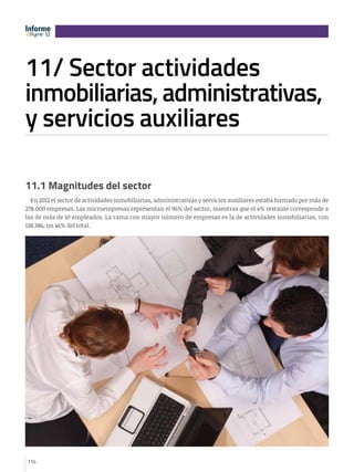 Informe
       12
       12




11/ Sector actividades
e      12




inmobiliarias, administrativas,
y servicios auxiliares

11.1 Magnitudes del sector
  En 2012 el sector de actividades inmobiliarias, administrativas y servicios auxiliares estaba formado por más de
278.000 empresas. Las microempresas representan el 96% del sector, mientras que el 4% restante corresponde a
las de más de 10 empleados. La rama con mayor número de empresas es la de actividades inmobiliarias, con
128.386, un 46% del total.




114
 