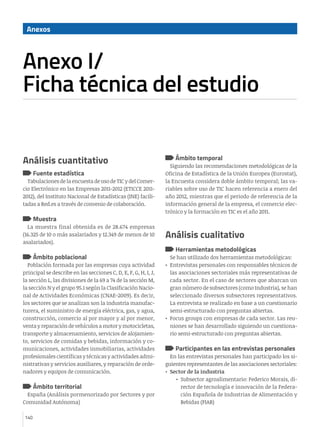 Anexos



Anexo I/ 								
Ficha técnica del estudio


Análisis cuantitativo                                                Ámbito temporal
                                                                   Siguiendo las recomendaciones metodológicas de la
      Fuente estadística                                         Oficina de Estadística de la Unión Europea (Eurostat),
  Tabulaciones de la encuesta de uso de TIC y del Comer-         la Encuesta considera doble ámbito temporal; las va-
cio Electrónico en las Empresas 2011-2012 (ETICCE 2011-          riables sobre uso de TIC hacen referencia a enero del
2012), del Instituto Nacional de Estadísticas (INE) facili-      año 2012, mientras que el periodo de referencia de la
tadas a Red.es a través de convenio de colaboración.             información general de la empresa, el comercio elec-
                                                                 trónico y la formación en TIC es el año 2011.
      Muestra
  La muestra final obtenida es de 28.674 empresas
(16.325 de 10 o más asalariados y 12.349 de menos de 10          Análisis cualitativo
asalariados).
                                                                     Herramientas metodológicas
      Ámbito poblacional                                            Se han utilizado dos herramientas metodológicas:
  Población formada por las empresas cuya actividad              •	 Entrevistas personales con responsables técnicos de
principal se describe en las secciones C, D, E, F, G, H, I, J,      las asociaciones sectoriales más representativas de
la sección L, las divisiones de la 69 a 74 de la sección M,         cada sector. En el caso de sectores que abarcan un
la sección N y el grupo 95.1 según la Clasificación Nacio-          gran número de subsectores (como Industria), se han
nal de Actividades Económicas (CNAE-2009). Es decir,                seleccionado diversos subsectores representativos.
los sectores que se analizan son la industria manufac-              La entrevista se realizado en base a un cuestionario
turera, el suministro de energía eléctrica, gas, y agua,            semi-estructurado con preguntas abiertas.
construcción, comercio al por mayor y al por menor,              •	 Focus groups con empresas de cada sector. Las reu-
venta y reparación de vehículos a motor y motocicletas,             niones se han desarrollado siguiendo un cuestiona-
transporte y almacenamiento, servicios de alojamien-                rio semi-estructurado con preguntas abiertas.
to, servicios de comidas y bebidas, información y co-
municaciones, actividades inmobiliarias, actividades                 Participantes en las entrevistas personales
profesionales científicas y técnicas y actividades admi-            En las entrevistas personales han participado los si-
nistrativas y servicios auxiliares, y reparación de orde-        guientes representantes de las asociaciones sectoriales:
nadores y equipos de comunicación.                               •	 Sector de la industria
                                                                      •	 Subsector agroalimentario: Federico Morais, di-
      Ámbito territorial                                                 rector de tecnología e innovación de la Federa-
  España (Análisis pormenorizado por Sectores y por                      ción Española de Industrias de Alimentación y
Comunidad Autónoma)                                                      Bebidas (FIAB)

140
 