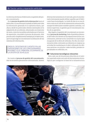 5 / Sector venta y reparación vehículos


la información hacia el fabricante y la gestión del pro-     diversas herramientas en el mercado, pero el concesio-
pio concesionario.                                           nario únicamente puede utilizar aquellas que el fabri-
  En el proceso de gestión de la información hacia el        cante haya homologado. La tutela de éste no es tan di-
fabricante, el concesionario traslada al fabricante toda     recta como en el caso de los sistemas de comunicación,
la información generada en la operativa diaria, que          aunque los fabricantes también quieren controlar, o al
abarca desde los potenciales clientes interesados en la      menos supervisar, la gestión que el concesionario rea-
adquisición de un vehículo, relacionado con el proceso       liza de su operativa.
de venta, como los recambios solicitados por el servicio        Muy ligado a la gestión del concesionario se encuen-
de reparación, vinculado al proceso de posventa. Este        tra el proceso de marketing. Dado el paulatino descen-
proceso está completamente tutelado por el fabricante,       so del tráfico de clientes en las exposiciones de los con-
que es el que exige al concesionario la utilización de sus   cesionarios, Internet se ha convertido en el principal
sistemas de información.                                     escaparate de la oferta de vehículos. Por ello, los conce-
                                                             sionarios están centrando sus esfuerzos en mejorar su
                                                             actividad de marketing en la Red, utilizando los últi-
  DADO EL DESCENSO DE CLIENTES EN LAS                        mos servicios a su alcance: redes sociales, portales es-
  EXPOSICIONES DE LOS CONCESIONARIOS,
                                                             pecializados en vehículos, etc.
  INTERNET ES EL PRINCIPAL ESCAPARATE DE
  LA OFERTA DE VEHÍCULOS
                                                                  Soluciones tecnológicas relevantes
                                                               Para cada uno de los procesos descritos en el ante-
  En cuanto al proceso de gestión del concesionario,         rior apartado existe una serie de herramientas tecno-
éste se encuentra plenamente informatizado. Existen          lógicas que configuran la base de la infraestructura




56
 