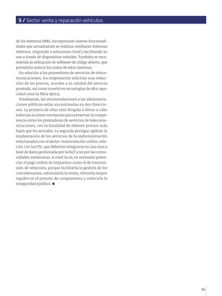 5 / Sector venta y reparación vehículos


de los sistemas DMS, incorporando nuevas funcionali-
dades que actualmente se realizan mediante sistemas
externos, migrando a soluciones cloud y facilitando su
uso a través de dispositivos móviles. También se reco-
mienda la utilización de software de código abierto, que
permitiría reducir los costes de estos sistemas.
  En relación a los proveedores de servicios de teleco-
municaciones, los empresarios solicitan una reduc-
ción de los precios, acordes a la calidad del servicio
prestado, así como invertir en tecnologías de alta capa-
cidad como la fibra óptica.
  Finalmente, las recomendaciones a las administra-
ciones públicas están encaminadas en dos direccio-
nes. La primera de ellas está dirigida a llevar a cabo
todas las acciones necesarias para preservar la compe-
tencia entre los prestadores de servicios de telecomu-
nicaciones, con la finalidad de obtener precios más
bajos que los actuales. La segunda persigue agilizar la
implantación de los servicios de la eAdministración
relacionados con el sector: matriculación online, rela-
ción con las ITV, que deberían integrarse en una única
base de datos gestionada por la DGT y no por las comu-
nidades autónomas. A nivel local, es necesario poten-
ciar el pago online de impuestos como el de transmi-
sión de vehículos, porque facilitaría la gestión de los
concesionarios, estimularía la venta, ofrecería mayor
rapidez en el proceso de compraventa y reduciría la
inseguridad jurídica.




                                                           59
 