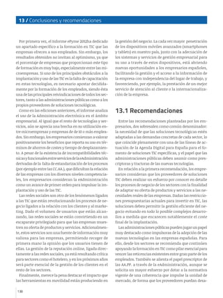 13 / Conclusiones y recomendaciones
138
Por primera vez, el Informe ePyme 2012ha dedicado
un apartado específico a la formación en TIC que las
empresas ofrecen a sus empleados. Sin embargo, los
resultados obtenidos no invitan al optimismo, ya que
el porcentaje de empresas que proporcionan este tipo
de formación es muy bajo, especialmente entre las mi-
croempresas. Si uno de los principales obstáculos a la
implantación y uso de las TIC es la falta de capacitación
en estas tecnologías, es necesario apostar decidida-
mente por la formación de los empleados, siendo ésta
una de las principales reivindicaciones de todos los sec-
tores, tanto a las administraciones públicas como a los
propios proveedores de soluciones tecnológicas.
Como en las ediciones anteriores, el informe analiza
el uso de la Administración electrónica en el ámbito
empresarial. Al igual que el resto de tecnologías y ser-
vicios, aún se aprecia una brecha en su utilización en-
tre microempresas y empresas de de 10 o más emplea-
dos. Sin embargo, los empresarios comienzan a valorar
positivamente los beneficios que reporta su uso en tér-
minos de ahorros de costes y tiempo de desplazamien-
to. A pesar de la existencia de incompatibilidades téc-
nicasyfuncionalesentreserviciosdelaeAdministración
derivadas de la falta de estandarización de los procesos
(por ejemplo entre las CC.AA.), que dificultan la relación
de las empresas con los diversos niveles competencia-
les, los empresarios consideran la eAdministración
como un avance de primer orden para impulsar la im-
plantación y uso de las TIC.
Las redes sociales son otro de los fenómenos ligados
a las TIC que están revolucionando los procesos de ne-
gocio ligados a la relación con los clientes y al marke-
ting. Dado el volumen de usuarios que están alcan-
zando, las redes sociales se están convirtiendo en un
escaparate privilegiado para que las empresas mues-
tren su oferta de productos y servicios. Adicionalmen-
te, estos servicios son una fuente de información muy
valiosa para las empresas, permitiendo recoger de
primera mano la opinión que los usuarios tienen de
ellas. La gestión de la reputación online, ligada direc-
tamente a las redes sociales, ya está resultando crítica
para sectores como el hotelero, y en los próximos años
será parte esencial de la gestión de los clientes en el
resto de los sectores.
Finalmente, merece la pena destacar el impacto que
las herramientas en movilidad están produciendo en
la gestión del negocio. La cada vez mayor penetración
de los dispositivos móviles avanzados (smartphones
y tablets) en nuestro país, junto con la adecuación de
los sistemas y servicios de gestión empresarial para
su uso a través de estos dispositivos, está abriendo
nuevas oportunidades a los empresarios españoles,
facilitando la gestión y el acceso a la información de
la empresa con independencia del lugar de trabajo, y
favoreciendo, por ejemplo, la prestación de un mejor
servicio de atención al cliente o la internacionaliza-
ción de la empresa.
13.1 Recomendaciones
Entre las recomendaciones planteadas por los em-
presarios, dos sobresalen como común denominador:
la necesidad de que las soluciones tecnológicas estén
adaptadas a las demandas concretas de cada sector, lo
que coincide plenamente con una de las líneas de ac-
tuación de la Agenda Digital para España para el fo-
mento de soluciones TIC específicas, y el papel que las
administraciones públicas deben asumir como pres-
criptoras y tractoras de las nuevas tecnologías.
En relación a la primera recomendación, los empre-
sarios consideran que los proveedores de soluciones
TIC deben realizar un esfuerzo por conocer en detalle
los procesos de negocio de los sectores con la finalidad
de adaptar su oferta de productos y servicios a las ne-
cesidades reales de las empresas. Dadas las restriccio-
nes presupuestarias actuales para invertir en TIC, las
soluciones deben permitir la gestión eficiente del ne-
gocio evitando en todo lo posible complejos desarro-
llos a medida que encarecen notablemente el coste
final de la implantación.
Las administraciones públicas pueden jugar un papel
muy destacado como impulsoras de la adopción de las
nuevas tecnologías en las empresas españolas. Para
ello, desde los sectores se recomienda que continúen
apoyando la formación en TIC como pilar esencial para
vencer las reticencias existentes entre gran parte de los
empleados. También se alienta el papel prescriptor de
las AA.PP. a través de la eAdministración, aunque se
solicita un mayor esfuerzo por dotar a la normativa
vigente de una coherencia que impulse la unidad de
mercado, de forma que los proveedores puedan desa-
 