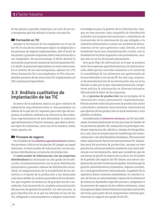 3 / Sector Industria
34
de las pymes y grandes empresas y el 4,4% de las mi-
croempresas que las utilizan lo hacen con este fin.
Formación en TIC
Aunque la formación de los empleados en el uso de
las TIC es una de las claves para lograr su adaptación a
los procesos de negocio empresariales, sólo el 14,3% de
las pymes y grandes empresas ofrece esta formación a
sus empleados. De ese porcentaje, el 90,1% destinó la
formación al personal usuario de las herramientas TIC,
y el 46,8% al personal especialista en estas soluciones.
En el ámbito de las microempresas, apenas un 1,7%
ofrece formación TIC a sus empleados: el 77% a los em-
pleados usuarios de las soluciones TIC implantadas y el
23% al personal especialista.
3.3 Análisis cualitativo de
implantación de las TIC
El sector de la industria abarca un gran número de
subsectores muy diversos entre sí. Para presentar un
esbozo de lo que las TIC suponen para este tipo de em-
presas, el análisis cualitativo se centrará en dos indus-
trias representativas de esta diversidad: la industria
agroalimentaria y el sector artesano, que abarca diver-
sos tipos de industrias, como las de la madera, textil,
cuero, joyería, etc.
Procesos de negocio
En el ámbito de la industria agroalimentaria existen
dos procesos críticos en los que las TIC juegan un papel
relevante: el intercambio de información con las em-
presas distribuidoras y el proceso de producción.
El intercambio de información con las empresas
distribuidoras ha alcanzado un alto grado de tecnifi-
cación, fundamentalmente con la gran distribución
(mayoristas y grandes cadenas de distribución mino-
rista). El aseguramiento de la trazabilidad de los ali-
mentos y el ajuste de la producción a las demandas
concretas debido al carácter perecedero de los alimen-
tos, que impiden la existencia de grandes stocks o ex-
cedentes, han favorecido la completa automatización
del proceso de gestión de pedidos. En este proceso, la
gran distribución es la que ha liderado el uso de las
TIC, obligando a sus proveedores a adoptar soluciones
tecnológicas para la gestión de la información. Aun-
que en este proceso cada compañía de distribución
utilizaba sus propias herramientas y estándares de
transmisión de la información (lo que obligaba a la
industria alimentaria a contar con multitud de herra-
mientas ad hoc para gestionar cada cliente), se está
tendiendo hacia una estandarización común, con la
finalidad de facilitar la gestión a los proveedores, aun-
que aún no se ha alcanzado plenamente.
Otro gran flujo de información es el que se produce
entre las empresas agroalimentarias y la Administra-
ción, dado que los controles sanitarios o el control de
la trazabilidad de los alimentos son gestionados de
forma telemática con las AA.PP. En este caso, el proce-
so de estandarización de la información aún no se ha
llevado a cabo, por lo que cada administración compe-
tente solicita la información en diversos formatos,
dificultando la labor de las empresas.
En el proceso de producción las tecnologías de la
información están plenamente implementadas.
Prácticamente todos los procesos de producción están
controlados mediante herramientas informáticas
que ajustan dicha producción al stock existente y a los
pedidos recibidos.
Considerando el subsector artesano, las TIC son utili-
zadas fundamentalmente en los procesos de diseño de
los productos (diseño 3D, realización de prototipos me-
diante impresoras 3D, edición y retoque de fotografías,
etc.), así como en los procesos de marketing y de comer-
cialización a los distribuidores finalistas. Últimamente
están adquiriendo fuerza las herramientas TIC adapta-
das para los procesos de producción, aunque en este
proceso los artesanos todavía muestran una cierta reti-
cencia a su incorporación, dado que consideran que de
esa forma se pierde la esencia de su oficio. En el ámbito
de la gestión del negocio las TIC tienen una menor im-
plantaciónpordosmotivosprincipales:mientrasque la
gestión administrativa (impuestos, seguros sociales,
etc.) está generalmente externalizada, la gestión de la
operativa diaria continúa realizándose, en muchos ca-
sos, de forma no automatizada. A pesar de la existencia
de sistemas diseñados específicamente y adaptados a
los procesos de negocio de los talleres artesanos, como
el programaÁgatadesarrolladoporlapropiaasociación
sectorial, gran parte de los empresarios continúa ges-
tionando su negocio sin ayuda de las TIC.
 