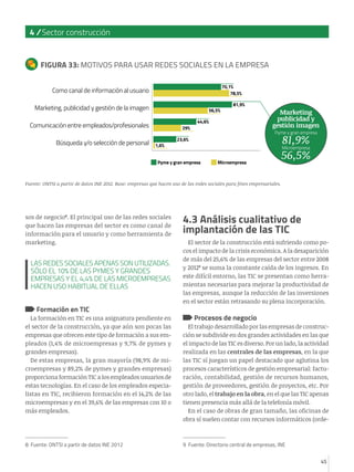 45
4 / Sector construcción
45
sos de negocio8
. El principal uso de las redes sociales
que hacen las empresas del sector es como canal de
información para el usuario y como herramienta de
marketing.
Formación en TIC
La formación en TIC es una asignatura pendiente en
el sector de la construcción, ya que aún son pocas las
empresas que ofrecen este tipo de formación a sus em-
pleados (1,4% de microempresas y 9,7% de pymes y
grandes empresas).
De estas empresas, la gran mayoría (98,9% de mi-
croempresas y 89,2% de pymes y grandes empresas)
proporciona formación TIC a los empleados usuarios de
estas tecnologías. En el caso de los empleados especia-
listas en TIC, recibieron formación en el 14,2% de las
microempresas y en el 39,6% de las empresas con 10 o
más empleados.
8 Fuente: ONTSI a partir de datos INE 2012
4.3 Análisis cualitativo de
implantación de las TIC
El sector de la construcción está sufriendo como po-
cos el impacto de la crisis económica. A la desaparición
de más del 25,6% de las empresas del sector entre 2008
y 20129
se suma la constante caída de los ingresos. En
este difícil entorno, las TIC se presentan como herra-
mientas necesarias para mejorar la productividad de
las empresas, aunque la reducción de las inversiones
en el sector están retrasando su plena incorporación.
Procesos de negocio
El trabajo desarrollado por las empresas de construc-
ción se subdivide en dos grandes actividades en las que
el impacto de las TIC es diverso. Por un lado, la actividad
realizada en las centrales de las empresas, en la que
las TIC sí juegan un papel destacado que aglutina los
procesos característicos de gestión empresarial: factu-
ración, contabilidad, gestión de recursos humanos,
gestión de proveedores, gestión de proyectos, etc. Por
otro lado, el trabajo en la obra, en el que las TIC apenas
tienen presencia más allá de la telefonía móvil.
En el caso de obras de gran tamaño, las oficinas de
obra sí suelen contar con recursos informáticos (orde-
9 Fuente: Directorio central de empresas, INE
FIGURA 33: MOTIVOS PARA USAR REDES SOCIALES EN LA EMPRESA
Como canal de información al usuario
Marketing, publicidad y gestión de la imagen
Comunicación entre empleados/profesionales
Búsqueda y/o selección de personal
70,1%
78,5%
81,9%
56,5%
44,6%
29%
23,6%
1,6%
Fuente: ONTSI a partir de datos INE 2012. Base: empresas que hacen uso de las redes sociales para fines empresariales.
Pyme y gran empresa Microempresa
Marketing
publicidad y
gestión imagen
Microempresa
56,5%
Pyme y gran empresa
81,9%
LAS REDES SOCIALES APENAS SON UTILIZADAS.
SÓLO EL 10% DE LAS PYMES Y GRANDES
EMPRESAS Y EL 4,4% DE LAS MICROEMPRESAS
HACEN USO HABITUAL DE ELLAS
 