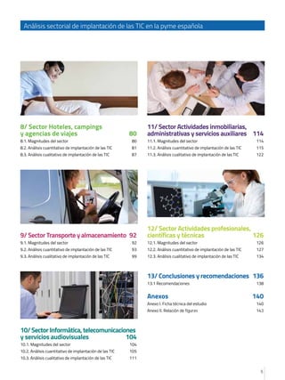 5
Análisis sectorial de implantación de las TIC en la pyme española
8/ Sector Hoteles, campings 	
y agencias de viajes	 80
8.1. Magnitudes del sector	 80
8.2. Análisis cuantitativo de implantación de las TIC	 81
8.3. Análisis cualitativo de implantación de las TIC	 87
9/Sector Transporte yalmacenamiento	 92
9.1. Magnitudes del sector	 92
9.2. Análisis cuantitativo de implantación de las TIC	 93
9.3. Análisis cualitativo de implantación de las TIC	 99
10/SectorInformática,telecomunicaciones
y servicios audiovisuales	 104
10.1. Magnitudes del sector	 104
10.2. Análisis cuantitativo de implantación de las TIC	 105
10.3. Análisis cualitativo de implantación de las TIC	 111
11/ Sector Actividades inmobiliarias,
administrativas y servicios auxiliares	 114
11.1. Magnitudes del sector	 114
11.2. Análisis cuantitativo de implantación de las TIC	 115
11.3. Análisis cualitativo de implantación de las TIC	 122
12/ Sector Actividades profesionales,
científicas y técnicas	 126
12.1. Magnitudes del sector	 126
12.2. Análisis cuantitativo de implantación de las TIC	 127
12.3. Análisis cualitativo de implantación de las TIC	 134
13/ Conclusiones y recomendaciones	 136
13.1 Recomendaciones	 138
Anexos	140
Anexo I. Ficha técnica del estudio	 140
Anexo II. Relación de figuras	 143
 