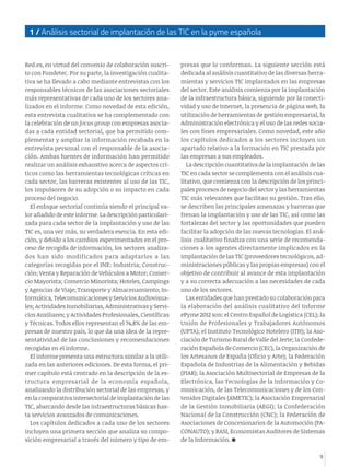 9
1 / Análisis sectorial de implantación de las TIC en la pyme española
Red.es, en virtud del convenio de colaboración suscri-
to con Fundetec. Por su parte, la investigación cualita-
tiva se ha llevado a cabo mediante entrevistas con los
responsables técnicos de las asociaciones sectoriales
más representativas de cada uno de los sectores ana-
lizados en el informe. Como novedad de esta edición,
esta entrevista cualitativa se ha complementado con
la celebración de un focus group con empresas asocia-
das a cada entidad sectorial, que ha permitido com-
plementar y ampliar la información recabada en la
entrevista personal con el responsable de la asocia-
ción. Ambas fuentes de información han permitido
realizar un análisis exhaustivo acerca de aspectos crí-
ticos como las herramientas tecnológicas críticas en
cada sector, las barreras existentes al uso de las TIC,
los impulsores de su adopción o su impacto en cada
proceso del negocio.
El enfoque sectorial continúa siendo el principal va-
lor añadido de este informe. La descripción particulari-
zada para cada sector de la implantación y uso de las
TIC es, una vez más, su verdadera esencia. En esta edi-
ción, y debido a los cambios experimentados en el pro-
ceso de recogida de información, los sectores analiza-
dos han sido modificados para adaptarlos a las
categorías recogidas por el INE: Industria; Construc-
ción; Venta y Reparación de Vehículos a Motor; Comer-
cio Mayorista; Comercio Minorista; Hoteles, Campings
y Agencias de Viaje; Transporte y Almacenamiento; In-
formática, Telecomunicaciones y Servicios Audiovisua-
les; Actividades Inmobiliarias, Administrativas y Servi-
cios Auxiliares; y Actividades Profesionales, Científicas
y Técnicas. Todos ellos representan el 74,8% de las em-
presas de nuestro país, lo que da una idea de la repre-
sentatividad de las conclusiones y recomendaciones
recogidas en el informe.
El informe presenta una estructura similar a la utili-
zada en las anteriores ediciones. De esta forma, el pri-
mer capítulo está centrado en la descripción de la es-
tructura empresarial de la economía española,
analizando la distribución sectorial de las empresas, y
en la comparativa intersectorial de implantación de las
TIC, abarcando desde las infraestructuras básicas has-
ta servicios avanzados de comunicaciones.
Los capítulos dedicados a cada uno de los sectores
incluyen una primera sección que analiza su compo-
sición empresarial a través del número y tipo de em-
presas que lo conforman. La siguiente sección está
dedicada al análisis cuantitativo de las diversas herra-
mientas y servicios TIC implantados en las empresas
del sector. Este análisis comienza por la implantación
de la infraestructura básica, siguiendo por la conecti-
vidad y uso de Internet, la presencia de página web, la
utilización de herramientas de gestión empresarial, la
Administración electrónica y el uso de las redes socia-
les con fines empresariales. Como novedad, este año
los capítulos dedicados a los sectores incluyen un
apartado relativo a la formación en TIC prestada por
las empresas a sus empleados.
La descripción cuantitativa de la implantación de las
TIC en cada sector se complementa con el análisis cua-
litativo, que comienza con la descripción de los princi-
pales procesos de negocio del sector y las herramientas
TIC más relevantes que facilitan su gestión. Tras ello,
se describen las principales amenazas y barreras que
frenan la implantación y uso de las TIC, así como las
fortalezas del sector y las oportunidades que pueden
facilitar la adopción de las nuevas tecnologías. El aná-
lisis cualitativo finaliza con una serie de recomenda-
ciones a los agentes directamente implicados en la
implantación de las TIC (proveedores tecnológicos, ad-
ministraciones públicas y las propias empresas) con el
objetivo de contribuir al avance de esta implantación
y a su correcta adecuación a las necesidades de cada
uno de los sectores.
Las entidades que han prestado su colaboración para
la elaboración del análisis cualitativo del Informe
ePyme 2012 son: el Centro Español de Logística (CEL); la
Unión de Profesionales y Trabajadores Autónomos
(UPTA); el Instituto Tecnológico Hotelero (ITH); la Aso-
ciación de Turismo Rural de Valle del Jerte; la Confede-
ración Española de Comercio (CEC), la Organización de
los Artesanos de España (Oficio y Arte); la Federación
Española de Industrias de la Alimentación y Bebidas
(FIAB); la Asociación Multisectorial de Empresas de la
Electrónica, las Tecnologías de la Información y Co-
municación, de las Telecomunicaciones y de los Con-
tenidos Digitales (AMETIC); la Asociación Empresarial
de la Gestión Inmobiliaria (AEGI); la Confederación
Nacional de la Construcción (CNC); la Federación de
Asociaciones de Concesionarios de la Automoción (FA-
CONAUTO); y RASI, Economistas Auditores de Sistemas
de la Información.
 